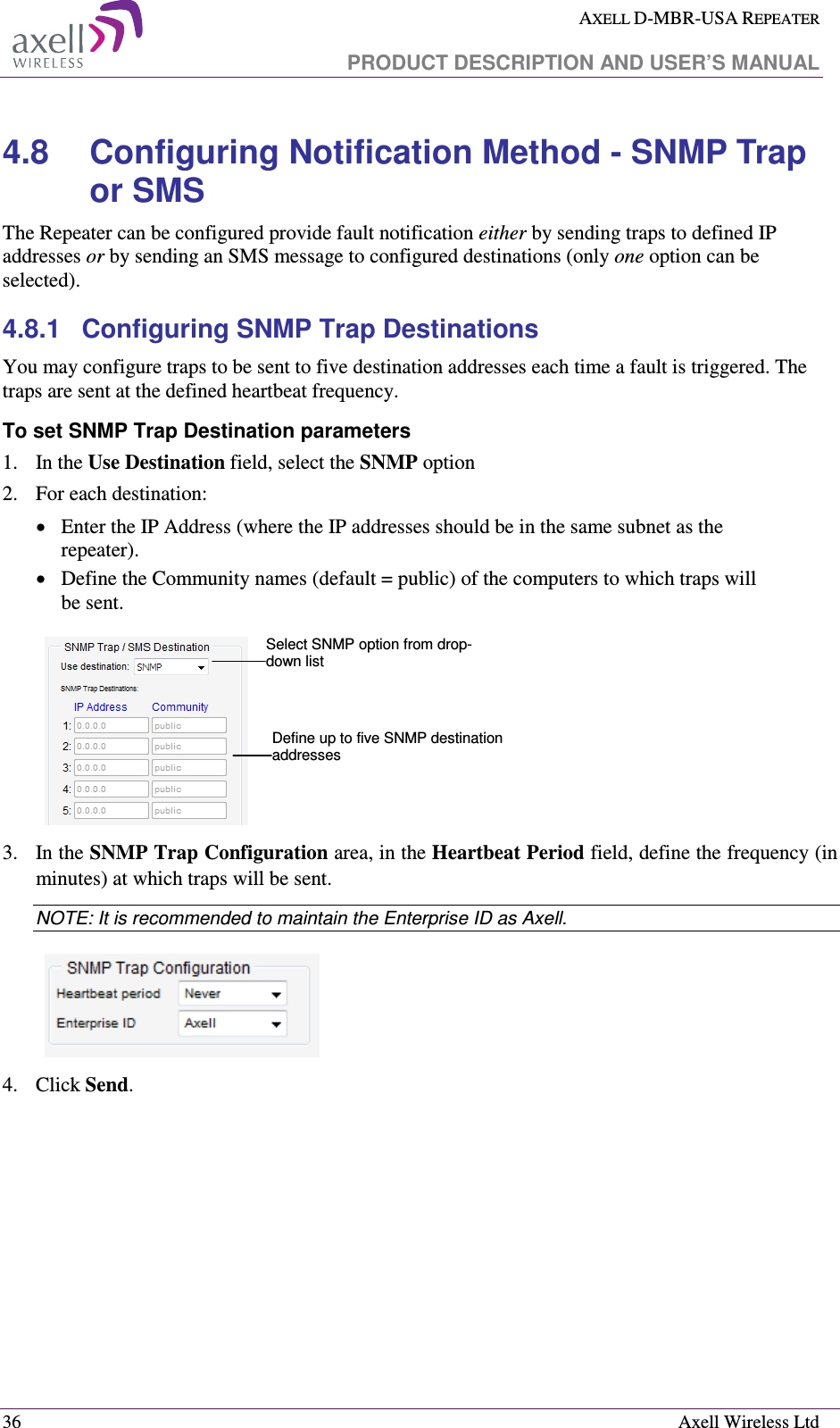  AXELL D-MBR-USA REPEATER   PRODUCT DESCRIPTION AND USER’S MANUAL  36    Axell Wireless Ltd 4.8  Configuring Notification Method - SNMP Trap or SMS  The Repeater can be configured provide fault notification either by sending traps to defined IP addresses or by sending an SMS message to configured destinations (only one option can be selected).  4.8.1  Configuring SNMP Trap Destinations You may configure traps to be sent to five destination addresses each time a fault is triggered. The traps are sent at the defined heartbeat frequency. To set SNMP Trap Destination parameters 1.   In the Use Destination field, select the SNMP option 2.  For each destination: • Enter the IP Address (where the IP addresses should be in the same subnet as the repeater). • Define the Community names (default = public) of the computers to which traps will be sent.    3.  In the SNMP Trap Configuration area, in the Heartbeat Period field, define the frequency (in minutes) at which traps will be sent.  NOTE: It is recommended to maintain the Enterprise ID as Axell.  4.  Click Send. Select SNMP option from drop-down list Define up to five SNMP destination addresses 