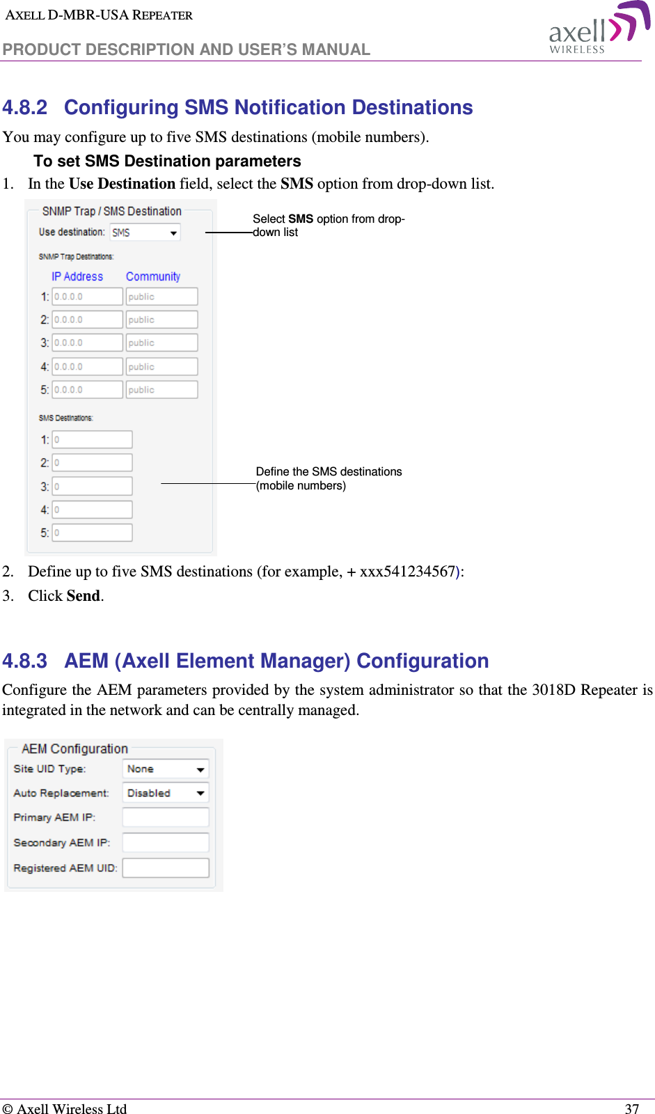  AXELL D-MBR-USA REPEATER  PRODUCT DESCRIPTION AND USER’S MANUAL   © Axell Wireless Ltd    37 4.8.2  Configuring SMS Notification Destinations You may configure up to five SMS destinations (mobile numbers). To set SMS Destination parameters  1.   In the Use Destination field, select the SMS option from drop-down list.  2.  Define up to five SMS destinations (for example, + xxx541234567): 3.  Click Send.  4.8.3  AEM (Axell Element Manager) Configuration Configure the AEM parameters provided by the system administrator so that the 3018D Repeater is integrated in the network and can be centrally managed.  Define the SMS destinations (mobile numbers) Select SMS option from drop-down list 