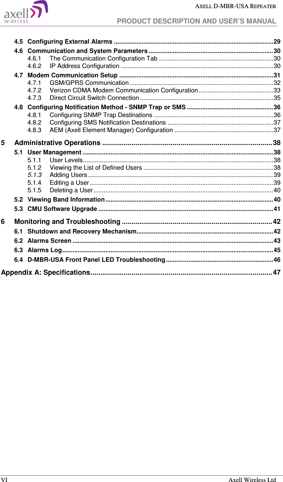  AXELL D-MBR-USA REPEATER   PRODUCT DESCRIPTION AND USER’S MANUAL  VI    Axell Wireless Ltd 4.5 Configuring External Alarms ............................................................................................ 29 4.6 Communication and System Parameters ........................................................................ 30 4.6.1 The Communication Configuration Tab .................................................................. 30 4.6.2 IP Address Configuration ........................................................................................ 30 4.7 Modem Communication Setup ......................................................................................... 31 4.7.1 GSM/GPRS Communication ................................................................................... 32 4.7.2 Verizon CDMA Modem Communication Configuration ........................................... 33 4.7.3 Direct Circuit Switch Connection ............................................................................. 35 4.8 Configuring Notification Method - SNMP Trap or SMS .................................................. 36 4.8.1 Configuring SNMP Trap Destinations ..................................................................... 36 4.8.2 Configuring SMS Notification Destinations ............................................................. 37 4.8.3 AEM (Axell Element Manager) Configuration ......................................................... 37 5 Administrative Operations ....................................................................................... 38 5.1 User Management .............................................................................................................. 38 5.1.1 User Levels .............................................................................................................. 38 5.1.2 Viewing the List of Defined Users ........................................................................... 38 5.1.3 Adding Users ........................................................................................................... 39 5.1.4 Editing a User .......................................................................................................... 39 5.1.5 Deleting a User ........................................................................................................ 40 5.2 Viewing Band Information ................................................................................................. 40 5.3 CMU Software Upgrade ..................................................................................................... 41 6 Monitoring and Troubleshooting ............................................................................. 42 6.1 Shutdown and Recovery Mechanism............................................................................... 42 6.2 Alarms Screen .................................................................................................................... 43 6.3 Alarms Log .......................................................................................................................... 45 6.4 D-MBR-USA Front Panel LED Troubleshooting .............................................................. 46 Appendix A: Specifications ............................................................................................. 47   