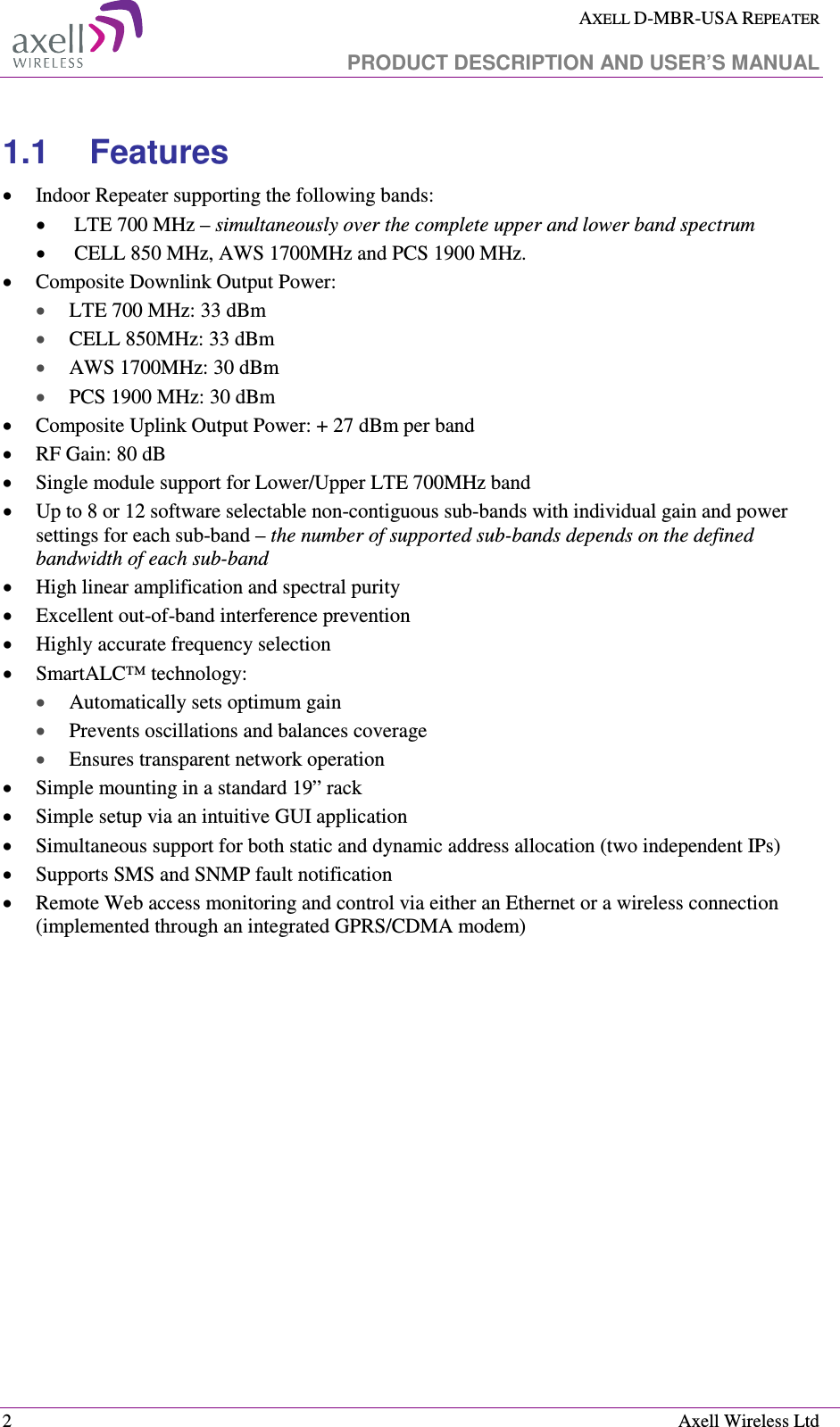  AXELL D-MBR-USA REPEATER   PRODUCT DESCRIPTION AND USER’S MANUAL  2    Axell Wireless Ltd 1.1  Features  • Indoor Repeater supporting the following bands: •  LTE 700 MHz – simultaneously over the complete upper and lower band spectrum •  CELL 850 MHz, AWS 1700MHz and PCS 1900 MHz.  • Composite Downlink Output Power: • LTE 700 MHz: 33 dBm  • CELL 850MHz: 33 dBm  • AWS 1700MHz: 30 dBm  • PCS 1900 MHz: 30 dBm  • Composite Uplink Output Power: + 27 dBm per band  • RF Gain: 80 dB • Single module support for Lower/Upper LTE 700MHz band • Up to 8 or 12 software selectable non-contiguous sub-bands with individual gain and power settings for each sub-band – the number of supported sub-bands depends on the defined bandwidth of each sub-band • High linear amplification and spectral purity  • Excellent out-of-band interference prevention  • Highly accurate frequency selection • SmartALC™ technology: • Automatically sets optimum gain • Prevents oscillations and balances coverage • Ensures transparent network operation  • Simple mounting in a standard 19” rack • Simple setup via an intuitive GUI application • Simultaneous support for both static and dynamic address allocation (two independent IPs) • Supports SMS and SNMP fault notification • Remote Web access monitoring and control via either an Ethernet or a wireless connection (implemented through an integrated GPRS/CDMA modem)    