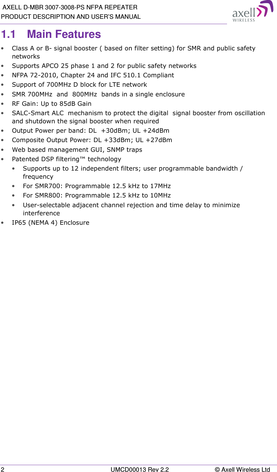  AXELL D-MBR 3007-3008-PS NFPA REPEATER PRODUCT DESCRIPTION AND USER&rsquo;S MANUAL 2  UMCD00013 Rev 2.2  &copy; Axell Wireless Ltd 1.1  Main Features &bull; Class A or B- signal booster ( based on filter setting) for SMR and public safety networks &bull; Supports APCO 25 phase 1 and 2 for public safety networks &bull; NFPA 72-2010, Chapter 24 and IFC 510.1 Compliant &bull; Support of 700MHz D block for LTE network &bull; SMR 700MHz  and  800MHz  bands in a single enclosure &bull; RF Gain: Up to 85dB Gain &bull; SALC-Smart ALC  mechanism to protect the digital  signal booster from oscillation and shutdown the signal booster when required &bull; Output Power per band: DL  +30dBm; UL +24dBm &bull; Composite Output Power: DL +33dBm; UL +27dBm &bull; Web based management GUI, SNMP traps &bull; Patented DSP filtering&trade; technology  &bull; Supports up to 12 independent filters; user programmable bandwidth / frequency  &bull; For SMR700: Programmable 12.5 kHz to 17MHz &bull; For SMR800: Programmable 12.5 kHz to 10MHz &bull; User-selectable adjacent channel rejection and time delay to minimize interference  &bull; IP65 (NEMA 4) Enclosure   
