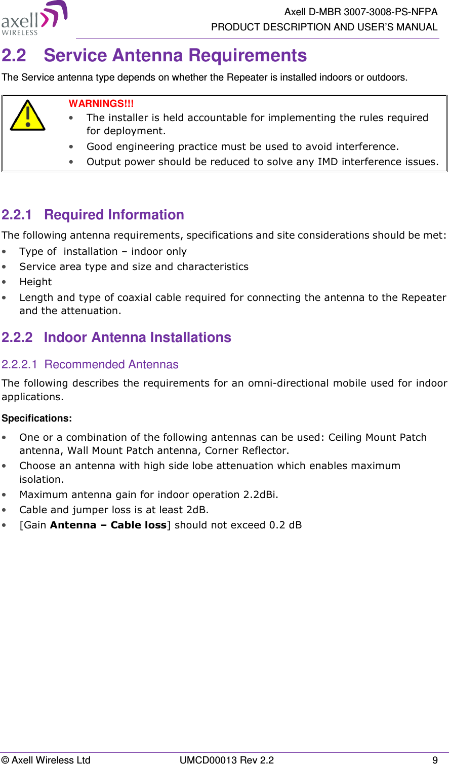   Axell D-MBR 3007-3008-PS-NFPA PRODUCT DESCRIPTION AND USER&rsquo;S MANUAL &copy; Axell Wireless Ltd  UMCD00013 Rev 2.2  9 2.2  Service Antenna Requirements The Service antenna type depends on whether the Repeater is installed indoors or outdoors.    WARNINGS!!!  &bull; The installer is held accountable for implementing the rules required for deployment.  &bull; Good engineering practice must be used to avoid interference.   &bull; Output power should be reduced to solve any IMD interference issues.   2.2.1  Required Information The following antenna requirements, specifications and site considerations should be met: &bull; Type of  installation &ndash; indoor only  &bull; Service area type and size and characteristics &bull; Height &bull; Length and type of coaxial cable required for connecting the antenna to the Repeater and the attenuation. 2.2.2  Indoor Antenna Installations 2.2.2.1  Recommended Antennas The following describes the requirements for an omni-directional mobile used for indoor applications. Specifications: &bull; One or a combination of the following antennas can be used: Ceiling Mount Patch antenna, Wall Mount Patch antenna, Corner Reflector. &bull; Choose an antenna with high side lobe attenuation which enables maximum isolation. &bull; Maximum antenna gain for indoor operation 2.2dBi.  &bull; Cable and jumper loss is at least 2dB. &bull; [Gain Antenna &ndash; Cable loss] should not exceed 0.2 dB   