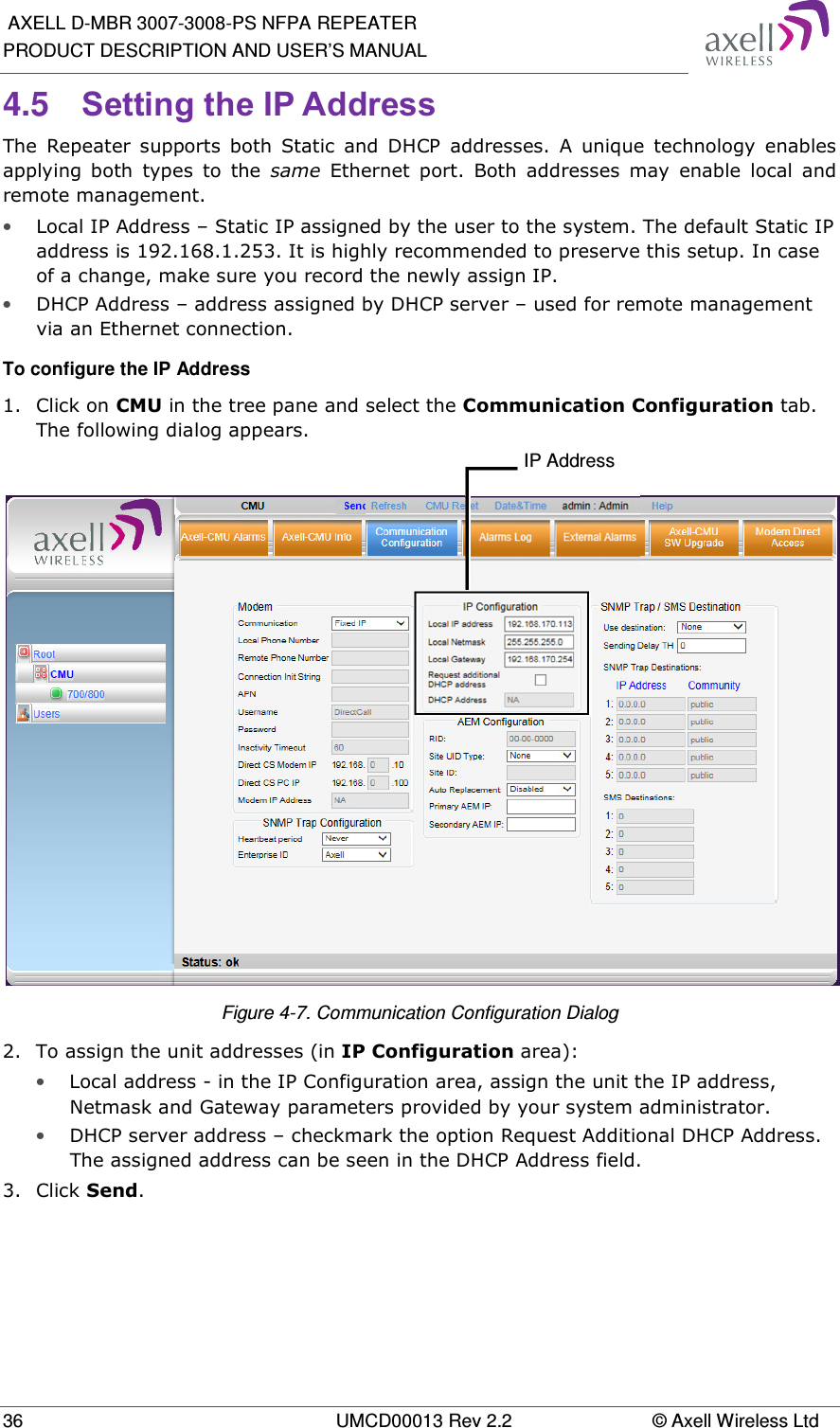  AXELL D-MBR 3007-3008-PS NFPA REPEATER PRODUCT DESCRIPTION AND USER&rsquo;S MANUAL 36  UMCD00013 Rev 2.2  &copy; Axell Wireless Ltd 4.5  Setting the IP Address  The  Repeater  supports  both  Static  and  DHCP  addresses.  A  unique  technology  enables applying  both  types  to  the  same  Ethernet  port.  Both  addresses  may  enable  local  and remote management. &bull; Local IP Address &ndash; Static IP assigned by the user to the system. The default Static IP address is 192.168.1.253. It is highly recommended to preserve this setup. In case of a change, make sure you record the newly assign IP. &bull; DHCP Address &ndash; address assigned by DHCP server &ndash; used for remote management via an Ethernet connection. To configure the IP Address 1.  Click on CMU in the tree pane and select the Communication Configuration tab. The following dialog appears.   Figure 4-7. Communication Configuration Dialog 2.  To assign the unit addresses (in IP Configuration area):  &bull; Local address - in the IP Configuration area, assign the unit the IP address, Netmask and Gateway parameters provided by your system administrator.  &bull; DHCP server address &ndash; checkmark the option Request Additional DHCP Address. The assigned address can be seen in the DHCP Address field. 3.  Click Send.   IP Address 