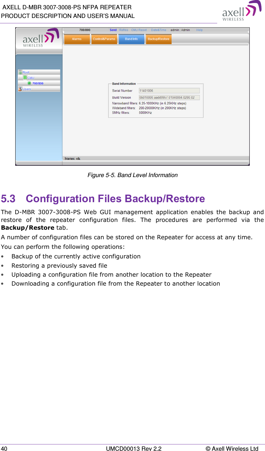 AXELL D-MBR 3007-3008-PS NFPA REPEATER PRODUCT DESCRIPTION AND USER&rsquo;S MANUAL 40  UMCD00013 Rev 2.2  &copy; Axell Wireless Ltd  Figure 5-5. Band Level Information 5.3  Configuration Files Backup/Restore  The  D-MBR  3007-3008-PS  Web  GUI  management  application  enables  the  backup  and restore  of  the  repeater  configuration  files.  The  procedures  are  performed  via  the Backup/Restore tab. A number of configuration files can be stored on the Repeater for access at any time. You can perform the following operations: &bull; Backup of the currently active configuration &bull; Restoring a previously saved file  &bull; Uploading a configuration file from another location to the Repeater &bull; Downloading a configuration file from the Repeater to another location 