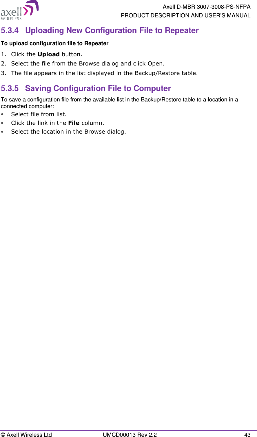   Axell D-MBR 3007-3008-PS-NFPA PRODUCT DESCRIPTION AND USER&rsquo;S MANUAL &copy; Axell Wireless Ltd  UMCD00013 Rev 2.2  43 5.3.4  Uploading New Configuration File to Repeater  To upload configuration file to Repeater 1.  Click the Upload button. 2.  Select the file from the Browse dialog and click Open. 3.  The file appears in the list displayed in the Backup/Restore table. 5.3.5  Saving Configuration File to Computer To save a configuration file from the available list in the Backup/Restore table to a location in a connected computer: &bull; Select file from list. &bull; Click the link in the File column. &bull; Select the location in the Browse dialog.