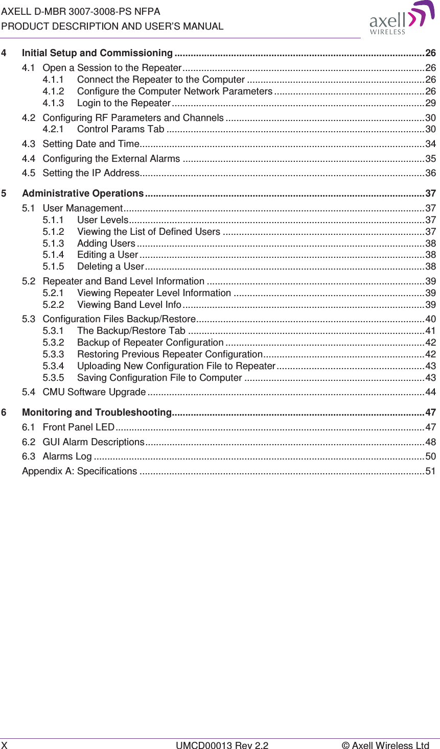 AXELL D-MBR 3007-3008-PS NFPA PRODUCT DESCRIPTION AND USER&rsquo;S MANUAL X  UMCD00013 Rev 2.2  &copy; Axell Wireless Ltd 4Initial Setup and Commissioning ............................................................................................. 264.1Open a Session to the Repeater .......................................................................................... 264.1.1Connect the Repeater to the Computer .................................................................. 264.1.2Configure the Computer Network Parameters ........................................................ 264.1.3Login to the Repeater .............................................................................................. 294.2Configuring RF Parameters and Channels .......................................................................... 304.2.1Control Params Tab ................................................................................................ 304.3Setting Date and Time.......................................................................................................... 344.4Configuring the External Alarms .......................................................................................... 354.5Setting the IP Address.......................................................................................................... 365Administrative Operations ........................................................................................................ 375.1User Management ................................................................................................................ 375.1.1User Levels .............................................................................................................. 375.1.2Viewing the List of Defined Users ........................................................................... 375.1.3Adding Users ........................................................................................................... 385.1.4Editing a User .......................................................................................................... 385.1.5Deleting  a  User ........................................................................................................ 385.2Repeater and Band Level Information ................................................................................. 395.2.1Viewing Repeater Level Information ....................................................................... 395.2.2Viewing Band Level Info .......................................................................................... 395.3Configuration Files Backup/Restore ..................................................................................... 405.3.1The Backup/Restore Tab ........................................................................................ 415.3.2Backup of Repeater Configuration .......................................................................... 425.3.3Restoring Previous Repeater Configuration ............................................................ 425.3.4Uploading New Configuration File to Repeater ....................................................... 435.3.5Saving Configuration File to Computer ................................................................... 435.4CMU Software Upgrade ....................................................................................................... 446Monitoring and Troubleshooting.............................................................................................. 476.1Front Panel LED ................................................................................................................... 476.2GUI Alarm Descriptions ........................................................................................................ 486.3Alarms Log ........................................................................................................................... 50Appendix A: Specifications .......................................................................................................... 51