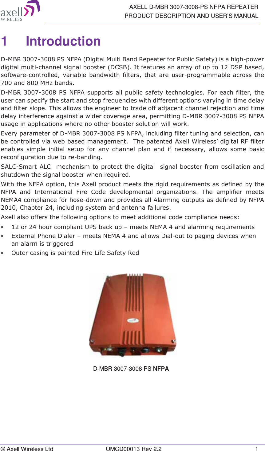  AXELL D-MBR 3007-3008-PS NFPA REPEATER PRODUCT DESCRIPTION AND USER&rsquo;S MANUAL &copy; Axell Wireless Ltd  UMCD00013 Rev 2.2  1 1 Introduction  '0%5361)3$'LJLWDO0XOWL%DQG5HSHDWHUIRU3XEOLF6DIHW\LVDKLJKSRZHUGLJLWDOPXOWLFKDQQHOVLJQDOERRVWHU'&amp;6%,WIHDWXUHVDQDUUD\RIXSWR'63EDVHGVRIWZDUHFRQWUROOHG YDULDEOH EDQGZLGWK ILOWHUV WKDW DUH XVHUSURJUDPPDEOH DFURVV WKHDQG0+]EDQGV'0%536 1)3$ VXSSRUWVDOO SXEOLF VDIHW\WHFKQRORJLHV )RU HDFK ILOWHU WKHXVHUFDQVSHFLI\WKHVWDUWDQGVWRSIUHTXHQFLHVZLWKGLIIHUHQWRSWLRQVYDU\LQJLQWLPHGHOD\DQGILOWHUVORSH7KLVDOORZVWKHHQJLQHHUWRWUDGHRIIDGMDFHQWFKDQQHOUHMHFWLRQDQGWLPHGHOD\LQWHUIHUHQFHDJDLQVWDZLGHUFRYHUDJHDUHDSHUPLWWLQJ'0%5361)3$XVDJHLQDSSOLFDWLRQVZKHUHQRRWKHUERRVWHUVROXWLRQZLOOZRUN(YHU\SDUDPHWHURI'0%5361)3$LQFOXGLQJILOWHUWXQLQJDQGVHOHFWLRQFDQEHFRQWUROOHGYLDZHEEDVHGPDQDJHPHQW7KHSDWHQWHG$[HOO:LUHOHVV&para;GLJLWDO5)ILOWHUHQDEOHV VLPSOH LQLWLDO VHWXS IRU DQ\ FKDQQHO SODQ DQG LI QHFHVVDU\ DOORZV VRPH EDVLFUHFRQILJXUDWLRQGXHWRUHEDQGLQJ6$/&amp;6PDUW$/&amp;PHFKDQLVPWRSURWHFWWKHGLJLWDOVLJQDOERRVWHUIURP RVFLOODWLRQDQGVKXWGRZQWKHVLJQDOERRVWHUZKHQUHTXLUHG:LWKWKH1)3$RSWLRQWKLV$[HOOSURGXFWPHHWVWKHULJLGUHTXLUHPHQWVDVGHILQHGE\WKH1)3$DQG,QWHUQDWLRQDO)LUH&amp;RGHGHYHORSPHQWDORUJDQL]DWLRQV7KH DPSOLILHU PHHWV1(0$FRPSOLDQFHIRUKRVHGRZQDQGSURYLGHVDOO$ODUPLQJRXWSXWVDVGHILQHGE\1)3$&amp;KDSWHULQFOXGLQJV\VWHPDQGDQWHQQDIDLOXUHV$[HOODOVRRIIHUVWKHIROORZLQJRSWLRQVWRPHHWDGGLWLRQDOFRGHFRPSOLDQFHQHHGV&bull; RUKRXUFRPSOLDQW836EDFNXS&plusmn;PHHWV1(0$DQGDODUPLQJUHTXLUHPHQWV&bull; ([WHUQDO3KRQH'LDOHU&plusmn;PHHWV1(0$DQGDOORZV'LDORXWWRSDJLQJGHYLFHVZKHQDQDODUPLVWULJJHUHG&bull; 2XWHUFDVLQJLVSDLQWHG)LUH/LIH6DIHW\5HG   D-MBR 3007-3008 PS NFPA  