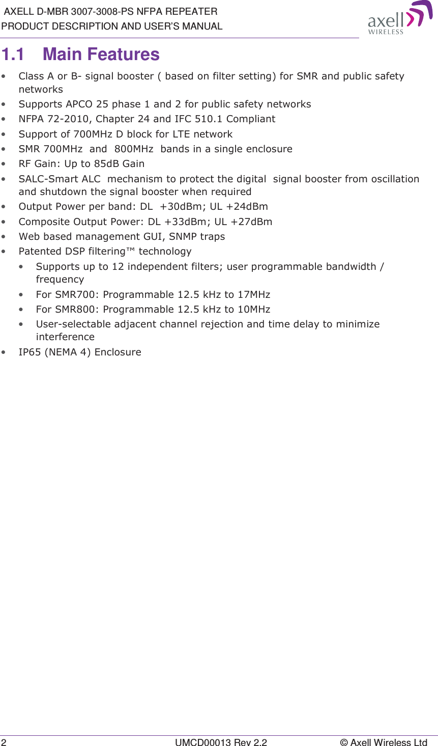  AXELL D-MBR 3007-3008-PS NFPA REPEATER PRODUCT DESCRIPTION AND USER&rsquo;S MANUAL 2  UMCD00013 Rev 2.2  &copy; Axell Wireless Ltd 1.1 Main Features &bull; &amp;ODVV$RU%VLJQDOERRVWHUEDVHGRQILOWHUVHWWLQJIRU605DQGSXEOLFVDIHW\QHWZRUNV&bull; 6XSSRUWV$3&amp;2SKDVHDQGIRUSXEOLFVDIHW\QHWZRUNV&bull; 1)3$&amp;KDSWHUDQG,)&amp;&amp;RPSOLDQW&bull; 6XSSRUWRI0+]'EORFNIRU/7(QHWZRUN&bull; 6050+]DQG0+]EDQGVLQDVLQJOHHQFORVXUH&bull; 5)*DLQ8SWRG%*DLQ&bull; 6$/&amp;6PDUW$/&amp;PHFKDQLVPWRSURWHFWWKHGLJLWDOVLJQDOERRVWHUIURPRVFLOODWLRQDQGVKXWGRZQWKHVLJQDOERRVWHUZKHQUHTXLUHG&bull; 2XWSXW3RZHUSHUEDQG'/G%P8/G%P&bull; &amp;RPSRVLWH2XWSXW3RZHU'/G%P8/G%P&bull; :HEEDVHGPDQDJHPHQW*8,6103WUDSV&bull; 3DWHQWHG'63ILOWHULQJWHFKQRORJ\&bull; 6XSSRUWVXSWRLQGHSHQGHQWILOWHUVXVHUSURJUDPPDEOHEDQGZLGWKIUHTXHQF\&bull; )RU6053URJUDPPDEOHN+]WR0+]&bull; )RU6053URJUDPPDEOHN+]WR0+]&bull; 8VHUVHOHFWDEOHDGMDFHQWFKDQQHOUHMHFWLRQDQGWLPHGHOD\WRPLQLPL]HLQWHUIHUHQFH&bull; ,31(0$(QFORVXUH  