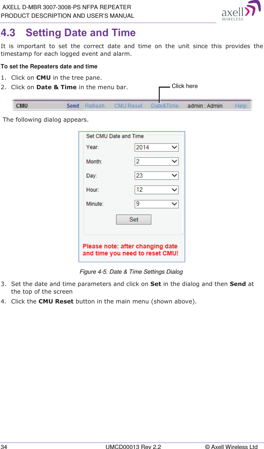  AXELL D-MBR 3007-3008-PS NFPA REPEATER PRODUCT DESCRIPTION AND USER&rsquo;S MANUAL 34  UMCD00013 Rev 2.2  &copy; Axell Wireless Ltd 4.3  6HWWLQJ'DWHDQG7LPH ,WLVLPSRUWDQWWRVHWWKHFRUUHFWGDWHDQGWLPHRQWKHXQLWVLQFH WKLV SURYLGHV WKHWLPHVWDPSIRUHDFKORJJHGHYHQWDQGDODUPTo set the Repeaters date and time  &amp;OLFNRQ&amp;08LQWKHWUHHSDQH &amp;OLFNRQ'DWH7LPHLQWKHPHQXEDU 7KHIROORZLQJGLDORJDSSHDUV Figure 4-5. Date &amp; Time Settings Dialog   6HWWKHGDWHDQGWLPHSDUDPHWHUVDQGFOLFNRQ6HWLQWKHGLDORJDQGWKHQ6HQGDWWKHWRSRIWKHVFUHHQ &amp;OLFNWKH&amp;085HVHWEXWWRQLQWKHPDLQPHQXVKRZQDERYH  Click here 