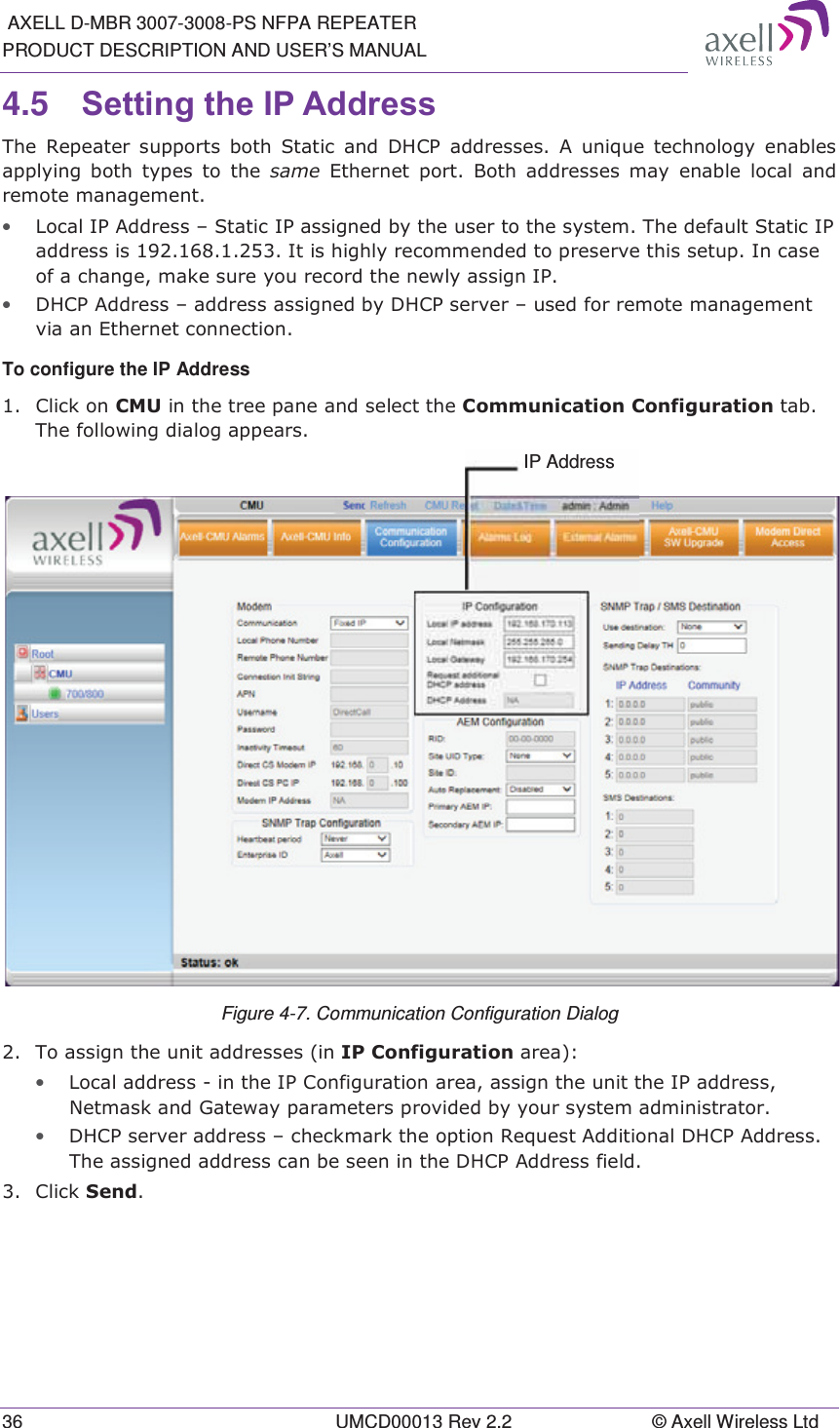  AXELL D-MBR 3007-3008-PS NFPA REPEATER PRODUCT DESCRIPTION AND USER&rsquo;S MANUAL 36  UMCD00013 Rev 2.2  &copy; Axell Wireless Ltd 4.5  6HWWLQJWKH,3$GGUHVV 7KH 5HSHDWHU VXSSRUWV ERWK 6WDWLF DQG '+&amp;3 DGGUHVVHV $ XQLTXH WHFKQRORJ\ HQDEOHVDSSO\LQJ ERWK W\SHV WR WKH VDPH (WKHUQHW SRUW %RWK DGGUHVVHV PD\ HQDEOH ORFDODQGUHPRWHPDQDJHPHQW&bull; /RFDO,3$GGUHVV&plusmn;6WDWLF,3DVVLJQHGE\WKHXVHUWRWKHV\VWHP7KHGHIDXOW6WDWLF,3DGGUHVVLV,WLVKLJKO\UHFRPPHQGHGWRSUHVHUYHWKLVVHWXS,QFDVHRIDFKDQJHPDNHVXUH\RXUHFRUGWKHQHZO\DVVLJQ,3&bull; '+&amp;3$GGUHVV&plusmn;DGGUHVVDVVLJQHGE\'+&amp;3VHUYHU&plusmn;XVHGIRUUHPRWHPDQDJHPHQWYLDDQ(WKHUQHWFRQQHFWLRQTo configure the IP Address  &amp;OLFNRQ&amp;08LQWKHWUHHSDQHDQGVHOHFWWKH&amp;RPPXQLFDWLRQ&amp;RQILJXUDWLRQWDE7KHIROORZLQJGLDORJDSSHDUV Figure 4-7. Communication Configuration Dialog  7RDVVLJQWKHXQLWDGGUHVVHVLQ,3&amp;RQILJXUDWLRQDUHD&bull; /RFDODGGUHVVLQWKH,3&amp;RQILJXUDWLRQDUHDDVVLJQWKHXQLWWKH,3DGGUHVV1HWPDVNDQG*DWHZD\SDUDPHWHUVSURYLGHGE\\RXUV\VWHPDGPLQLVWUDWRU&bull; '+&amp;3VHUYHUDGGUHVV&plusmn;FKHFNPDUNWKHRSWLRQ5HTXHVW$GGLWLRQDO'+&amp;3$GGUHVV7KHDVVLJQHGDGGUHVVFDQEHVHHQLQWKH'+&amp;3$GGUHVVILHOG &amp;OLFN6HQG  IP Address 