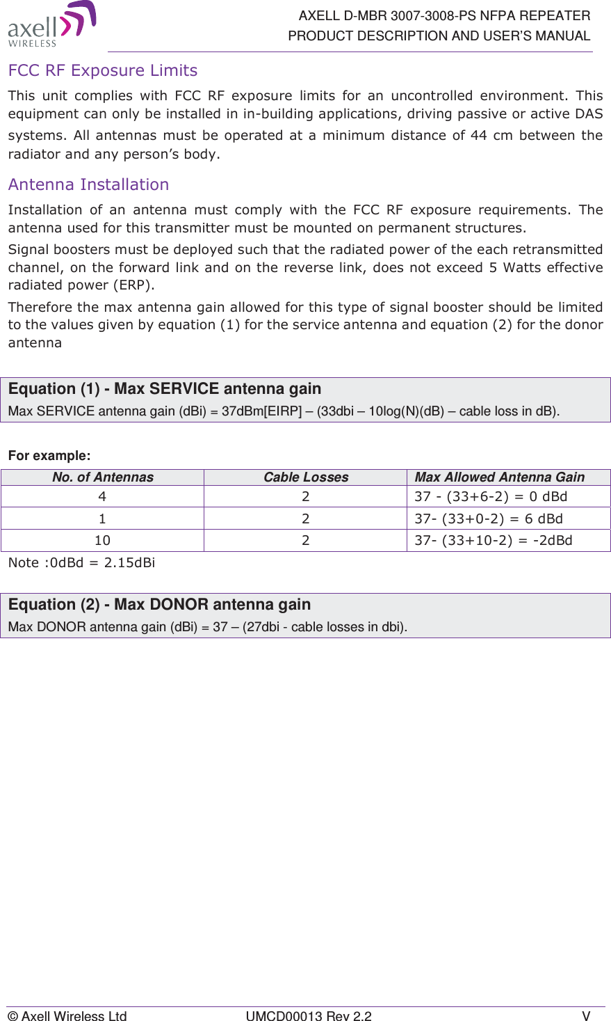   AXELL D-MBR 3007-3008-PS NFPA REPEATER PRODUCT DESCRIPTION AND USER&rsquo;S MANUAL &copy; Axell Wireless Ltd  UMCD00013 Rev 2.2  V )&amp;&amp;5)([SRVXUH/LPLWV7KLV XQLW FRPSOLHV ZLWK )&amp;&amp; 5) H[SRVXUH OLPLWV IRU DQ XQFRQWUROOHG HQYLURQPHQW 7KLVHTXLSPHQWFDQRQO\EHLQVWDOOHGLQLQEXLOGLQJDSSOLFDWLRQVGULYLQJSDVVLYHRUDFWLYH'$6V\VWHPV$OODQWHQQDVPXVW EH RSHUDWHGDW D PLQLPXPGLVWDQFH RIFPEHWZHHQWKHUDGLDWRUDQGDQ\SHUVRQ&para;VERG\$QWHQQD,QVWDOODWLRQ,QVWDOODWLRQ RI DQ DQWHQQD PXVW FRPSO\ ZLWK WKH )&amp;&amp; 5) H[SRVXUHUHTXLUHPHQWV7KHDQWHQQDXVHGIRUWKLVWUDQVPLWWHUPXVWEHPRXQWHGRQSHUPDQHQWVWUXFWXUHV6LJQDOERRVWHUVPXVWEHGHSOR\HGVXFKWKDWWKHUDGLDWHGSRZHURIWKHHDFKUHWUDQVPLWWHGFKDQQHORQWKHIRUZDUGOLQNDQGRQWKHUHYHUVHOLQNGRHVQRWH[FHHG:DWWVHIIHFWLYHUDGLDWHGSRZHU(537KHUHIRUHWKHPD[DQWHQQDJDLQDOORZHGIRUWKLVW\SHRIVLJQDOERRVWHUVKRXOGEHOLPLWHGWRWKHYDOXHVJLYHQE\HTXDWLRQIRUWKHVHUYLFHDQWHQQDDQGHTXDWLRQIRUWKHGRQRUDQWHQQDEquation (1) - Max SERVICE antenna gain Max SERVICE antenna gain (dBi) = 37dBm[EIRP] &ndash; (33dbi &ndash; 10log(N)(dB) &ndash; cable loss in dB). For example: No. of Antennas  Cable Losses  Max Allowed Antenna Gain    G%G   G%G   G%G1RWHG%G G%LEquation (2) - Max DONOR antenna gain Max DONOR antenna gain (dBi) = 37 &ndash; (27dbi - cable losses in dbi).  