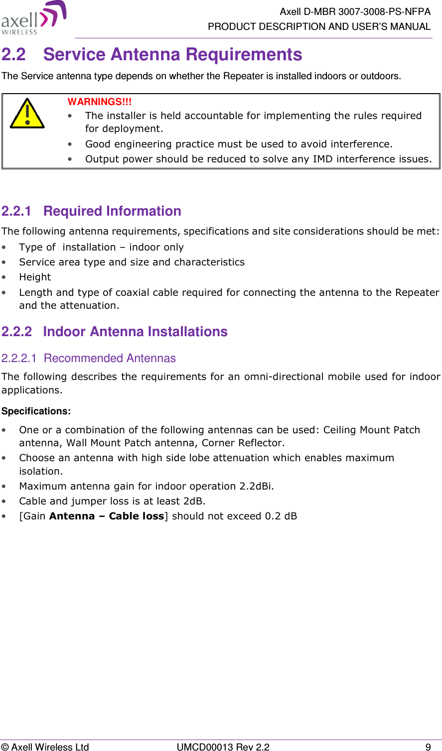   Axell D-MBR 3007-3008-PS-NFPA PRODUCT DESCRIPTION AND USER&rsquo;S MANUAL &copy; Axell Wireless Ltd  UMCD00013 Rev 2.2  9 2.2  Service Antenna Requirements The Service antenna type depends on whether the Repeater is installed indoors or outdoors.    WARNINGS!!!  &bull; The installer is held accountable for implementing the rules required for deployment.  &bull; Good engineering practice must be used to avoid interference.   &bull; Output power should be reduced to solve any IMD interference issues.   2.2.1  Required Information The following antenna requirements, specifications and site considerations should be met: &bull; Type of  installation &ndash; indoor only  &bull; Service area type and size and characteristics &bull; Height &bull; Length and type of coaxial cable required for connecting the antenna to the Repeater and the attenuation. 2.2.2  Indoor Antenna Installations 2.2.2.1  Recommended Antennas The following describes the requirements for an omni-directional mobile used for indoor applications. Specifications: &bull; One or a combination of the following antennas can be used: Ceiling Mount Patch antenna, Wall Mount Patch antenna, Corner Reflector. &bull; Choose an antenna with high side lobe attenuation which enables maximum isolation. &bull; Maximum antenna gain for indoor operation 2.2dBi.  &bull; Cable and jumper loss is at least 2dB. &bull; [Gain Antenna &ndash; Cable loss] should not exceed 0.2 dB   