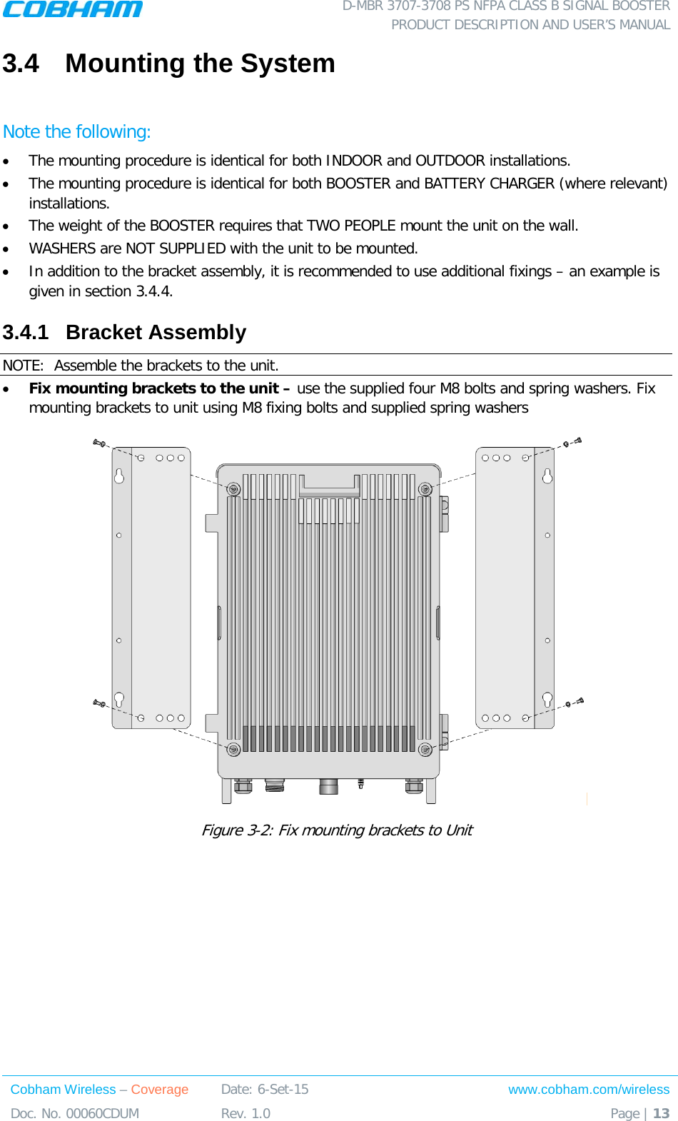  D-MBR 3707-3708 PS NFPA CLASS B SIGNAL BOOSTER PRODUCT DESCRIPTION AND USER&rsquo;S MANUAL Cobham Wireless &ndash; Coverage Date: 6-Set-15 www.cobham.com/wireless Doc. No. 00060CDUM  Rev. 1.0  Page | 13  3.4  Mounting the System  Note the following: &bull; The mounting procedure is identical for both INDOOR and OUTDOOR installations.  &bull; The mounting procedure is identical for both BOOSTER and BATTERY CHARGER (where relevant) installations.  &bull; The weight of the BOOSTER requires that TWO PEOPLE mount the unit on the wall.  &bull; WASHERS are NOT SUPPLIED with the unit to be mounted.   &bull; In addition to the bracket assembly, it is recommended to use additional fixings &ndash; an example is given in section  3.4.4. 3.4.1  Bracket Assembly NOTE:  Assemble the brackets to the unit.  &bull; Fix mounting brackets to the unit &ndash; use the supplied four M8 bolts and spring washers. Fix mounting brackets to unit using M8 fixing bolts and supplied spring washers  Figure  3-2: Fix mounting brackets to Unit  