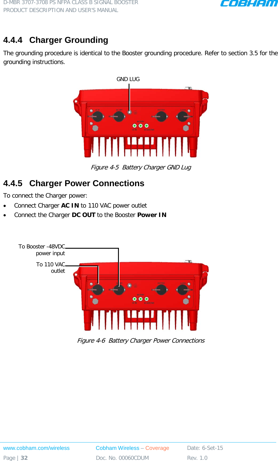 D-MBR 3707-3708 PS NFPA CLASS B SIGNAL BOOSTER PRODUCT DESCRIPTION AND USER&rsquo;S MANUAL www.cobham.com/wireless Cobham Wireless &ndash; Coverage Date: 6-Set-15 Page | 32 Doc. No. 00060CDUM Rev. 1.0   4.4.4  Charger Grounding The grounding procedure is identical to the Booster grounding procedure. Refer to section  3.5 for the grounding instructions.   Figure  4-5  Battery Charger GND Lug 4.4.5  Charger Power Connections To connect the Charger power: &bull; Connect Charger AC IN to 110 VAC power outlet &bull; Connect the Charger DC OUT to the Booster Power IN     Figure  4-6  Battery Charger Power Connections GND LUG To 110 VAC outlet To Booster -48VDC power input 