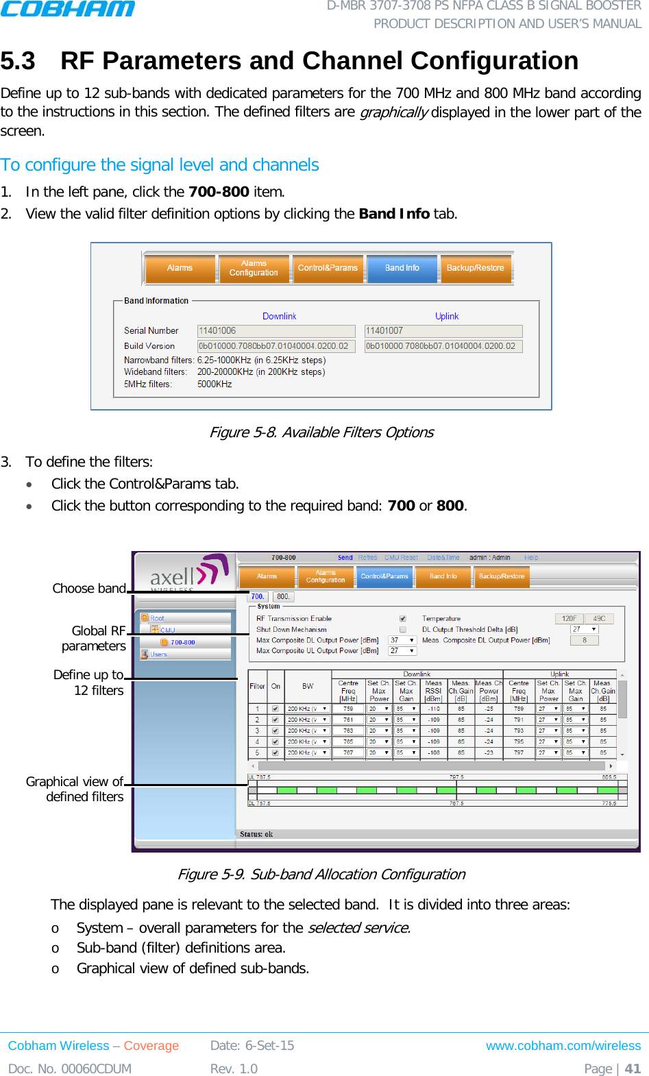  D-MBR 3707-3708 PS NFPA CLASS B SIGNAL BOOSTER PRODUCT DESCRIPTION AND USER&rsquo;S MANUAL Cobham Wireless &ndash; Coverage Date: 6-Set-15 www.cobham.com/wireless Doc. No. 00060CDUM  Rev. 1.0  Page | 41  5.3  RF Parameters and Channel Configuration Define up to 12 sub-bands with dedicated parameters for the 700 MHz and 800 MHz band according to the instructions in this section. The defined filters are graphically displayed in the lower part of the screen. To configure the signal level and channels 1.  In the left pane, click the 700-800 item.  2.  View the valid filter definition options by clicking the Band Info tab.   Figure  5-8. Available Filters Options  3.  To define the filters: &bull; Click the Control&amp;Params tab. &bull; Click the button corresponding to the required band: 700 or 800.    Figure  5-9. Sub-band Allocation Configuration The displayed pane is relevant to the selected band.  It is divided into three areas: o System &ndash; overall parameters for the selected service. o Sub-band (filter) definitions area. o Graphical view of defined sub-bands.    Global RF  parameters Define up to  12 filters Graphical view of defined filters Choose band 