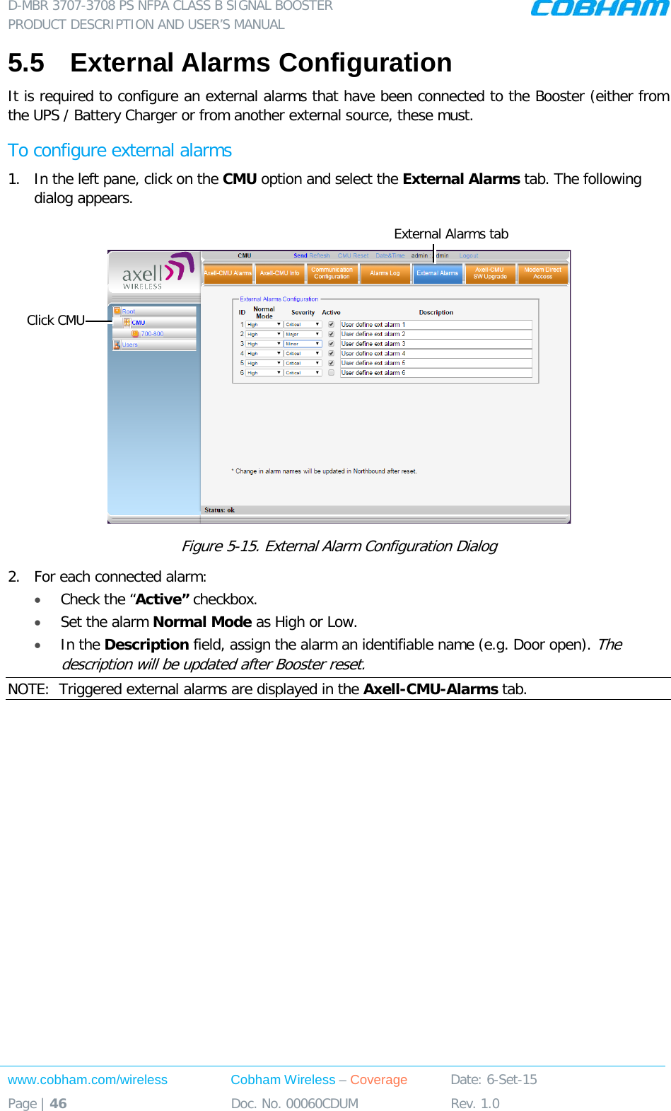 D-MBR 3707-3708 PS NFPA CLASS B SIGNAL BOOSTER PRODUCT DESCRIPTION AND USER&rsquo;S MANUAL www.cobham.com/wireless Cobham Wireless &ndash; Coverage Date: 6-Set-15 Page | 46 Doc. No. 00060CDUM Rev. 1.0  5.5  External Alarms Configuration  It is required to configure an external alarms that have been connected to the Booster (either from the UPS / Battery Charger or from another external source, these must. To configure external alarms 1.  In the left pane, click on the CMU option and select the External Alarms tab. The following dialog appears.   Figure  5-15. External Alarm Configuration Dialog 2.  For each connected alarm: &bull; Check the &ldquo;Active&rdquo; checkbox. &bull; Set the alarm Normal Mode as High or Low. &bull; In the Description field, assign the alarm an identifiable name (e.g. Door open). The description will be updated after Booster reset. NOTE:  Triggered external alarms are displayed in the Axell-CMU-Alarms tab.     Click CMU External Alarms tab 