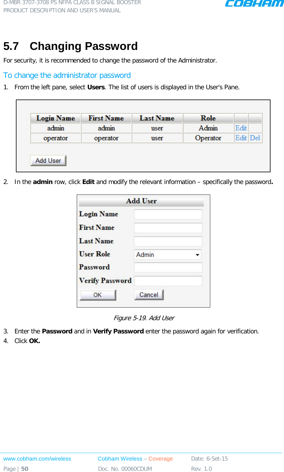 D-MBR 3707-3708 PS NFPA CLASS B SIGNAL BOOSTER PRODUCT DESCRIPTION AND USER&rsquo;S MANUAL www.cobham.com/wireless Cobham Wireless &ndash; Coverage Date: 6-Set-15 Page | 50 Doc. No. 00060CDUM Rev. 1.0   5.7  Changing Password For security, it is recommended to change the password of the Administrator.  To change the administrator password 1.  From the left pane, select Users. The list of users is displayed in the User's Pane.  2.  In the admin row, click Edit and modify the relevant information &ndash; specifically the password.   Figure  5-19. Add User 3.  Enter the Password and in Verify Password enter the password again for verification. 4.  Click OK.      