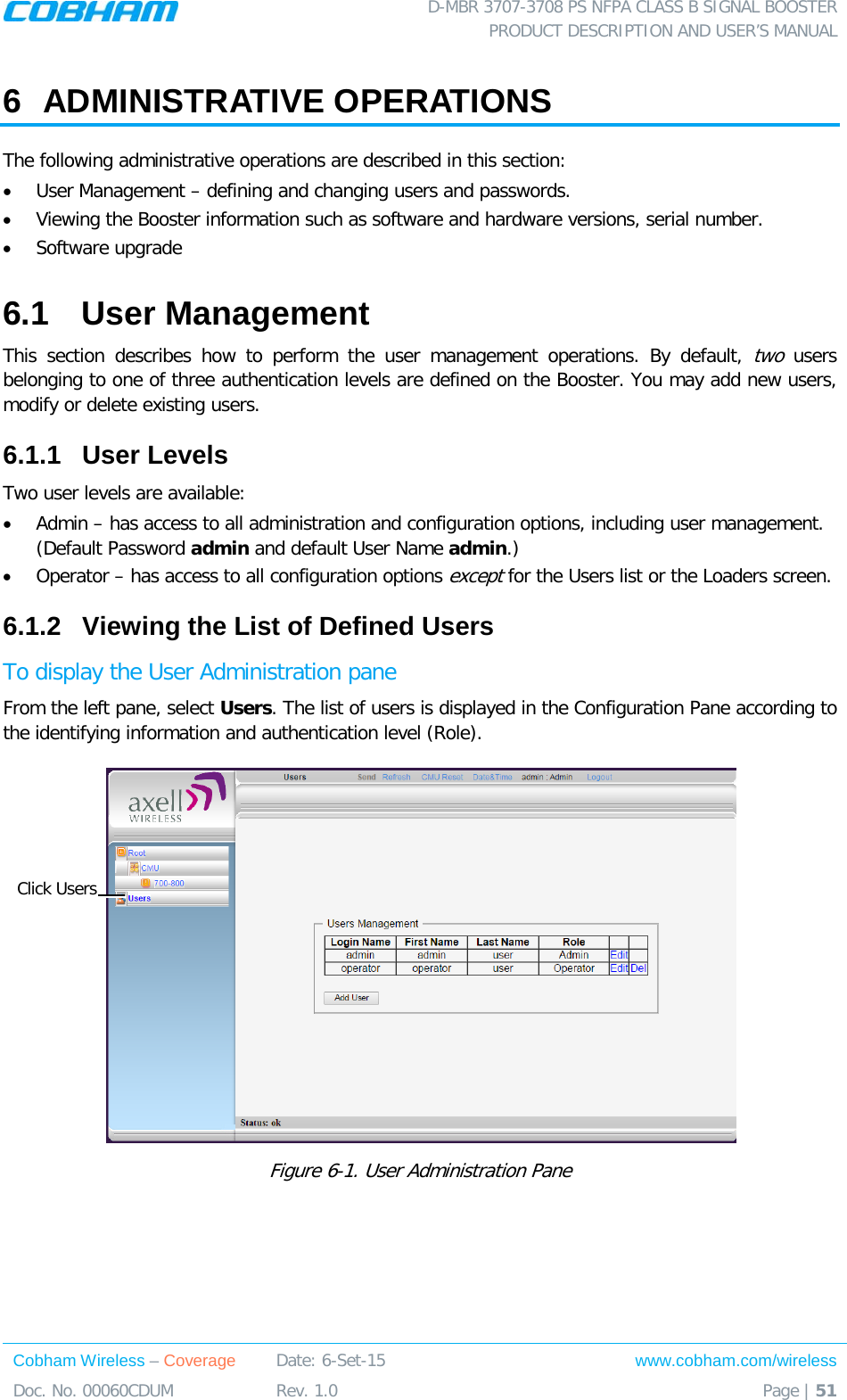  D-MBR 3707-3708 PS NFPA CLASS B SIGNAL BOOSTER PRODUCT DESCRIPTION AND USER&rsquo;S MANUAL Cobham Wireless &ndash; Coverage Date: 6-Set-15 www.cobham.com/wireless Doc. No. 00060CDUM  Rev. 1.0  Page | 51  6  ADMINISTRATIVE OPERATIONS The following administrative operations are described in this section: &bull; User Management &ndash; defining and changing users and passwords.  &bull; Viewing the Booster information such as software and hardware versions, serial number. &bull; Software upgrade 6.1  User Management This section describes how to perform the user management operations. By default, two users belonging to one of three authentication levels are defined on the Booster. You may add new users, modify or delete existing users.  6.1.1  User Levels Two user levels are available:  &bull; Admin &ndash; has access to all administration and configuration options, including user management. (Default Password admin and default User Name admin.) &bull; Operator &ndash; has access to all configuration options except for the Users list or the Loaders screen.  6.1.2  Viewing the List of Defined Users  To display the User Administration pane From the left pane, select Users. The list of users is displayed in the Configuration Pane according to the identifying information and authentication level (Role).  Figure  6-1. User Administration Pane Click Users 