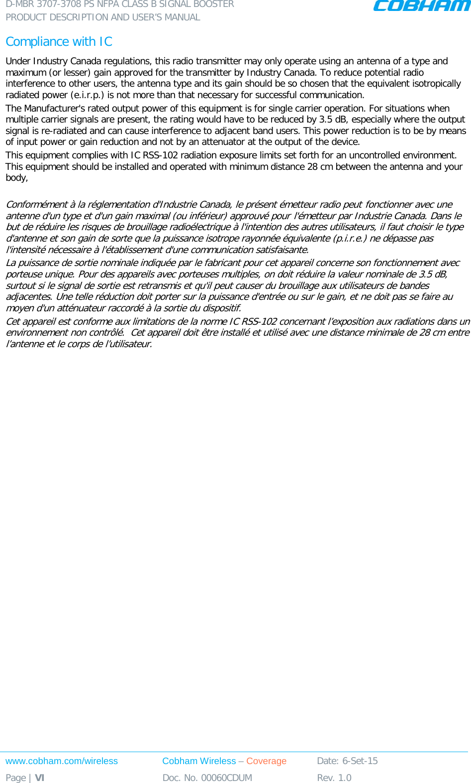 D-MBR 3707-3708 PS NFPA CLASS B SIGNAL BOOSTER PRODUCT DESCRIPTION AND USER&rsquo;S MANUAL www.cobham.com/wireless Cobham Wireless &ndash; Coverage Date: 6-Set-15 Page | VI Doc. No. 00060CDUM Rev. 1.0  Compliance with IC Under Industry Canada regulations, this radio transmitter may only operate using an antenna of a type and maximum (or lesser) gain approved for the transmitter by Industry Canada. To reduce potential radio interference to other users, the antenna type and its gain should be so chosen that the equivalent isotropically radiated power (e.i.r.p.) is not more than that necessary for successful communication. The Manufacturer's rated output power of this equipment is for single carrier operation. For situations when multiple carrier signals are present, the rating would have to be reduced by 3.5 dB, especially where the output signal is re-radiated and can cause interference to adjacent band users. This power reduction is to be by means of input power or gain reduction and not by an attenuator at the output of the device. This equipment complies with IC RSS-102 radiation exposure limits set forth for an uncontrolled environment. This equipment should be installed and operated with minimum distance 28 cm between the antenna and your body,  Conform&eacute;ment &agrave; la r&eacute;glementation d'Industrie Canada, le pr&eacute;sent &eacute;metteur radio peut fonctionner avec une antenne d'un type et d'un gain maximal (ou inf&eacute;rieur) approuv&eacute; pour l'&eacute;metteur par Industrie Canada. Dans le but de r&eacute;duire les risques de brouillage radio&eacute;lectrique &agrave; l'intention des autres utilisateurs, il faut choisir le type d'antenne et son gain de sorte que la puissance isotrope rayonn&eacute;e &eacute;quivalente (p.i.r.e.) ne d&eacute;passe pas l'intensit&eacute; n&eacute;cessaire &agrave; l'&eacute;tablissement d'une communication satisfaisante. La puissance de sortie nominale indiqu&eacute;e par le fabricant pour cet appareil concerne son fonctionnement avec porteuse unique. Pour des appareils avec porteuses multiples, on doit r&eacute;duire la valeur nominale de 3.5 dB, surtout si le signal de sortie est retransmis et qu'il peut causer du brouillage aux utilisateurs de bandes adjacentes. Une telle r&eacute;duction doit porter sur la puissance d'entr&eacute;e ou sur le gain, et ne doit pas se faire au moyen d'un att&eacute;nuateur raccord&eacute; &agrave; la sortie du dispositif.  Cet appareil est conforme aux limitations de la norme IC RSS-102 concernant l&rsquo;exposition aux radiations dans un environnement non contr&ocirc;l&eacute;.  Cet appareil doit &ecirc;tre install&eacute; et utilis&eacute; avec une distance minimale de 28 cm entre l&rsquo;antenne et le corps de l&rsquo;utilisateur.    