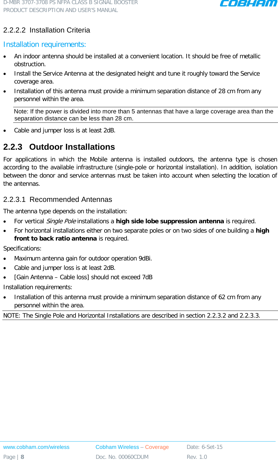 D-MBR 3707-3708 PS NFPA CLASS B SIGNAL BOOSTER PRODUCT DESCRIPTION AND USER&rsquo;S MANUAL www.cobham.com/wireless Cobham Wireless &ndash; Coverage Date: 6-Set-15 Page | 8 Doc. No. 00060CDUM Rev. 1.0  2.2.2.2  Installation Criteria Installation requirements: &bull; An indoor antenna should be installed at a convenient location. It should be free of metallic obstruction. &bull; Install the Service Antenna at the designated height and tune it roughly toward the Service coverage area. &bull; Installation of this antenna must provide a minimum separation distance of 28 cm from any personnel within the area. Note: If the power is divided into more than 5 antennas that have a large coverage area than the separation distance can be less than 28 cm. &bull; Cable and jumper loss is at least 2dB. 2.2.3  Outdoor Installations For applications in which the Mobile antenna is installed outdoors, the antenna type is chosen according to the available infrastructure (single-pole or horizontal installation). In addition, isolation between the donor and service antennas must be taken into account when selecting the location of the antennas. 2.2.3.1  Recommended Antennas The antenna type depends on the installation: &bull; For vertical Single Pole installations a high side lobe suppression antenna is required. &bull; For horizontal installations either on two separate poles or on two sides of one building a high front to back ratio antenna is required. Specifications: &bull; Maximum antenna gain for outdoor operation 9dBi. &bull; Cable and jumper loss is at least 2dB. &bull; [Gain Antenna &ndash; Cable loss] should not exceed 7dB  Installation requirements: &bull; Installation of this antenna must provide a minimum separation distance of 62 cm from any personnel within the area. NOTE: The Single Pole and Horizontal Installations are described in section  2.2.3.2 and  2.2.3.3. 