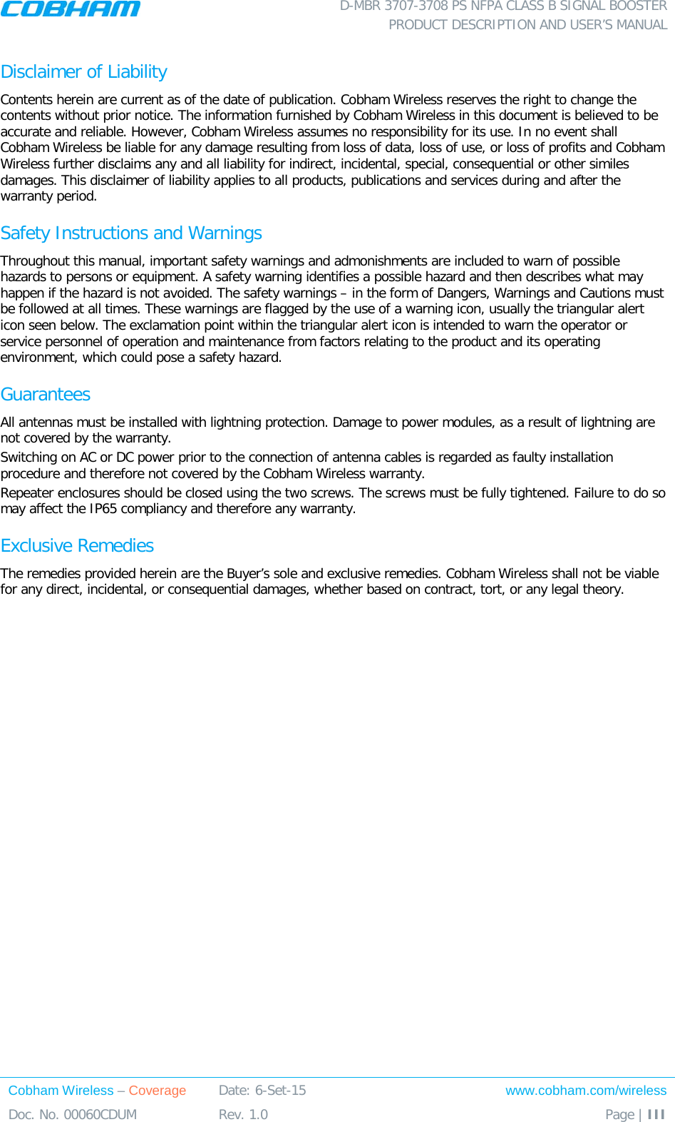 D-MBR 3707-3708 PS NFPA CLASS B SIGNAL BOOSTER PRODUCT DESCRIPTION AND USER&rsquo;S MANUAL Cobham Wireless &ndash; Coverage Date: 6-Set-15 www.cobham.com/wireless Doc. No. 00060CDUM  Rev. 1.0  Page | III  Disclaimer of Liability Contents herein are current as of the date of publication. Cobham Wireless reserves the right to change the contents without prior notice. The information furnished by Cobham Wireless in this document is believed to be accurate and reliable. However, Cobham Wireless assumes no responsibility for its use. In no event shall Cobham Wireless be liable for any damage resulting from loss of data, loss of use, or loss of profits and Cobham Wireless further disclaims any and all liability for indirect, incidental, special, consequential or other similes damages. This disclaimer of liability applies to all products, publications and services during and after the warranty period. Safety Instructions and Warnings Throughout this manual, important safety warnings and admonishments are included to warn of possible hazards to persons or equipment. A safety warning identifies a possible hazard and then describes what may happen if the hazard is not avoided. The safety warnings &ndash; in the form of Dangers, Warnings and Cautions must be followed at all times. These warnings are flagged by the use of a warning icon, usually the triangular alert icon seen below. The exclamation point within the triangular alert icon is intended to warn the operator or service personnel of operation and maintenance from factors relating to the product and its operating environment, which could pose a safety hazard. Guarantees All antennas must be installed with lightning protection. Damage to power modules, as a result of lightning are not covered by the warranty. Switching on AC or DC power prior to the connection of antenna cables is regarded as faulty installation procedure and therefore not covered by the Cobham Wireless warranty. Repeater enclosures should be closed using the two screws. The screws must be fully tightened. Failure to do so may affect the IP65 compliancy and therefore any warranty. Exclusive Remedies The remedies provided herein are the Buyer&rsquo;s sole and exclusive remedies. Cobham Wireless shall not be viable for any direct, incidental, or consequential damages, whether based on contract, tort, or any legal theory. 