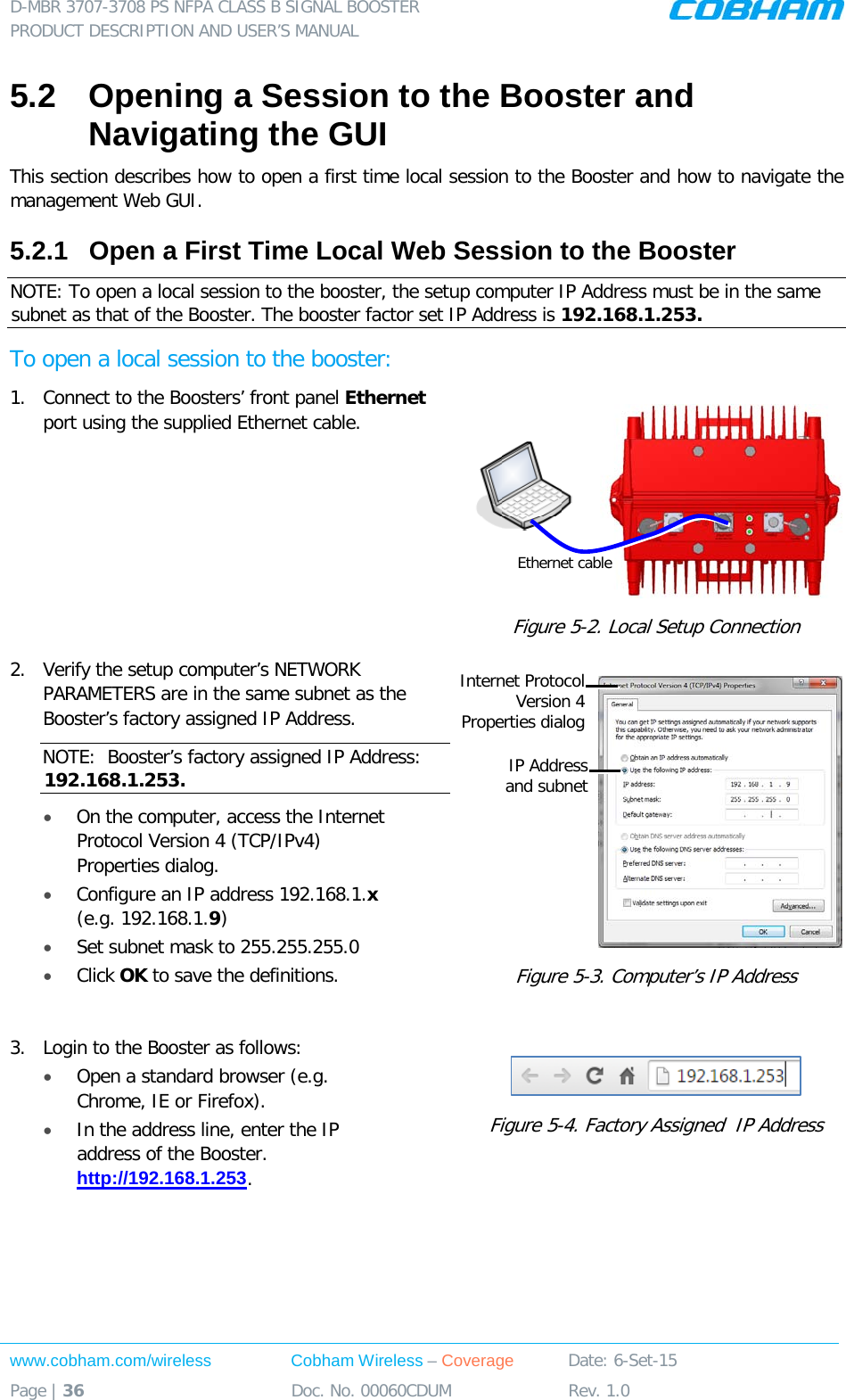 D-MBR 3707-3708 PS NFPA CLASS B SIGNAL BOOSTER PRODUCT DESCRIPTION AND USER&rsquo;S MANUAL www.cobham.com/wireless Cobham Wireless &ndash; Coverage Date: 6-Set-15 Page | 36 Doc. No. 00060CDUM Rev. 1.0  5.2  Opening a Session to the Booster and Navigating the GUI This section describes how to open a first time local session to the Booster and how to navigate the management Web GUI. 5.2.1  Open a First Time Local Web Session to the Booster NOTE: To open a local session to the booster, the setup computer IP Address must be in the same subnet as that of the Booster. The booster factor set IP Address is 192.168.1.253. To open a local session to the booster: 1.  Connect to the Boosters&rsquo; front panel Ethernet port using the supplied Ethernet cable.   Figure  5-2. Local Setup Connection 2.  Verify the setup computer&rsquo;s NETWORK PARAMETERS are in the same subnet as the Booster&rsquo;s factory assigned IP Address.  NOTE:  Booster&rsquo;s factory assigned IP Address: 192.168.1.253. &bull; On the computer, access the Internet Protocol Version 4 (TCP/IPv4) Properties dialog.  &bull; Configure an IP address 192.168.1.x (e.g. 192.168.1.9)  &bull; Set subnet mask to 255.255.255.0 &bull; Click OK to save the definitions.  Figure  5-3. Computer&rsquo;s IP Address  3.  Login to the Booster as follows: &bull; Open a standard browser (e.g. Chrome, IE or Firefox).  &bull; In the address line, enter the IP address of the Booster. http://192.168.1.253.   Figure  5-4. Factory Assigned  IP Address Ethernet cable IP Address  and subnet Internet Protocol Version 4  Properties dialog 