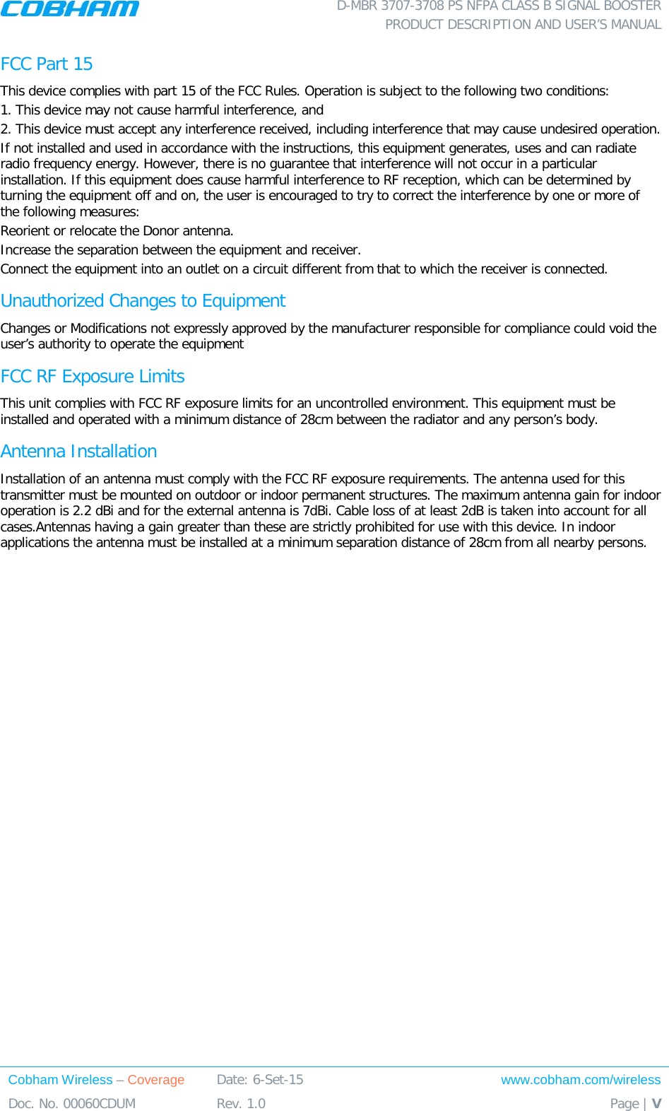  D-MBR 3707-3708 PS NFPA CLASS B SIGNAL BOOSTER PRODUCT DESCRIPTION AND USER&rsquo;S MANUAL Cobham Wireless &ndash; Coverage Date: 6-Set-15 www.cobham.com/wireless Doc. No. 00060CDUM  Rev. 1.0  Page | V  FCC Part 15 This device complies with part 15 of the FCC Rules. Operation is subject to the following two conditions:  1. This device may not cause harmful interference, and   2. This device must accept any interference received, including interference that may cause undesired operation.  If not installed and used in accordance with the instructions, this equipment generates, uses and can radiate radio frequency energy. However, there is no guarantee that interference will not occur in a particular installation. If this equipment does cause harmful interference to RF reception, which can be determined by turning the equipment off and on, the user is encouraged to try to correct the interference by one or more of the following measures: Reorient or relocate the Donor antenna. Increase the separation between the equipment and receiver. Connect the equipment into an outlet on a circuit different from that to which the receiver is connected. Unauthorized Changes to Equipment Changes or Modifications not expressly approved by the manufacturer responsible for compliance could void the user&rsquo;s authority to operate the equipment FCC RF Exposure Limits This unit complies with FCC RF exposure limits for an uncontrolled environment. This equipment must be installed and operated with a minimum distance of 28cm between the radiator and any person&rsquo;s body.   Antenna Installation Installation of an antenna must comply with the FCC RF exposure requirements. The antenna used for this transmitter must be mounted on outdoor or indoor permanent structures. The maximum antenna gain for indoor operation is 2.2 dBi and for the external antenna is 7dBi. Cable loss of at least 2dB is taken into account for all cases.Antennas having a gain greater than these are strictly prohibited for use with this device. In indoor applications the antenna must be installed at a minimum separation distance of 28cm from all nearby persons.  
