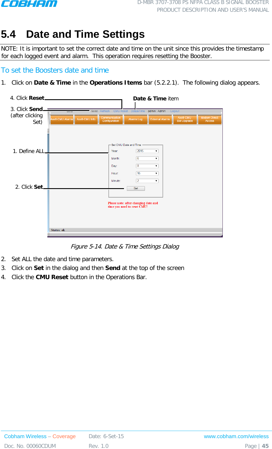 D-MBR 3707-3708 PS NFPA CLASS B SIGNAL BOOSTER PRODUCT DESCRIPTION AND USER&rsquo;S MANUAL Cobham Wireless &ndash; Coverage Date: 6-Set-15 www.cobham.com/wireless Doc. No. 00060CDUM  Rev. 1.0  Page | 45  5.4  Date and Time Settings NOTE: It is important to set the correct date and time on the unit since this provides the timestamp for each logged event and alarm.  This operation requires resetting the Booster. To set the Boosters date and time 1.  Click on Date &amp; Time in the Operations Items bar ( 5.2.2.1).  The following dialog appears.   Figure  5-14. Date &amp; Time Settings Dialog   2.  Set ALL the date and time parameters. 3.  Click on Set in the dialog and then Send at the top of the screen 4.  Click the CMU Reset button in the Operations Bar.   Date &amp; Time item 1. Define ALL 3. Click Send (after clicking Set) 2. Click Set 4. Click Reset 