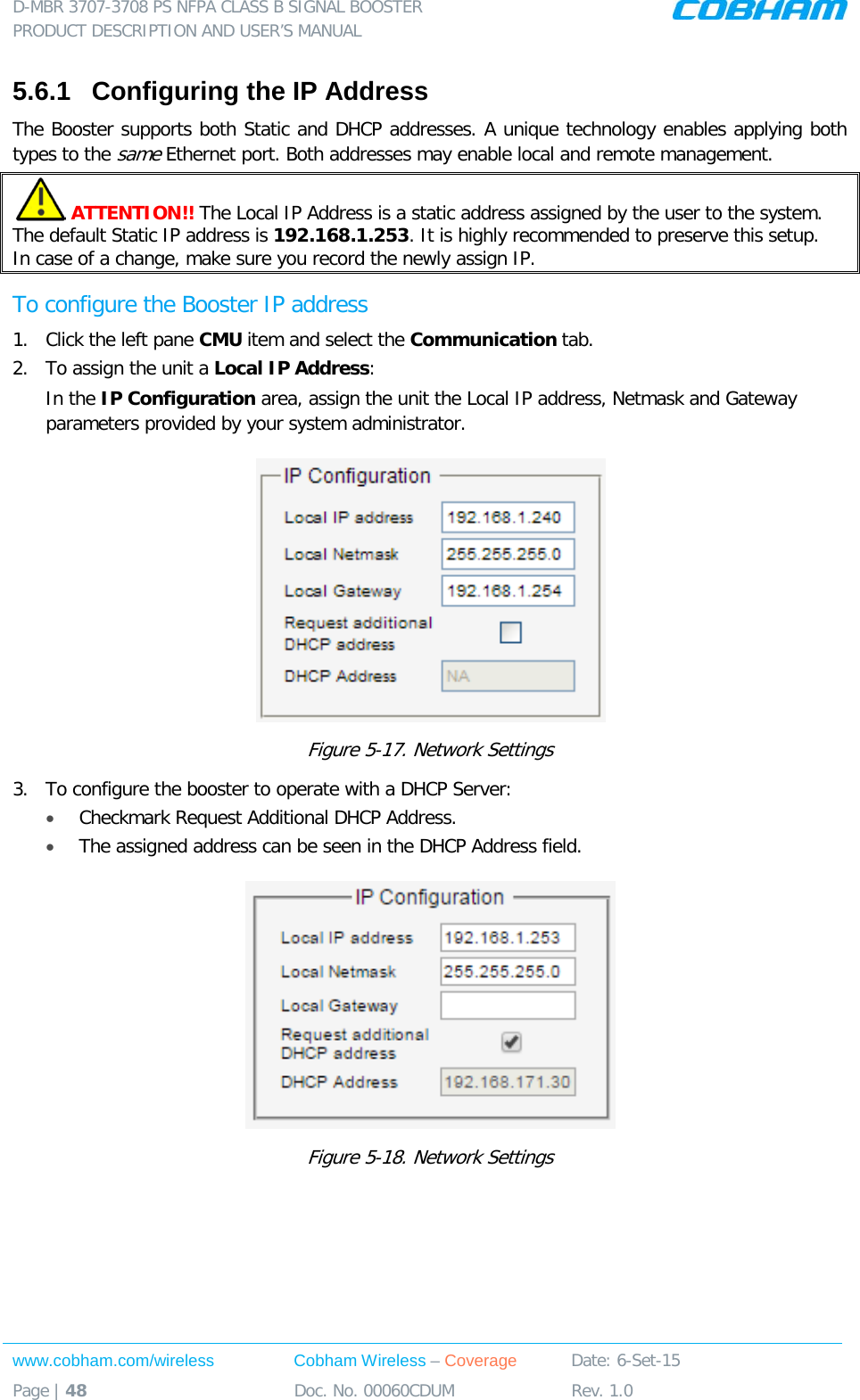 D-MBR 3707-3708 PS NFPA CLASS B SIGNAL BOOSTER PRODUCT DESCRIPTION AND USER&rsquo;S MANUAL www.cobham.com/wireless Cobham Wireless &ndash; Coverage Date: 6-Set-15 Page | 48 Doc. No. 00060CDUM Rev. 1.0  5.6.1  Configuring the IP Address The Booster supports both Static and DHCP addresses. A unique technology enables applying both types to the same Ethernet port. Both addresses may enable local and remote management.  ATTENTION!! The Local IP Address is a static address assigned by the user to the system. The default Static IP address is 192.168.1.253. It is highly recommended to preserve this setup.  In case of a change, make sure you record the newly assign IP. To configure the Booster IP address 1.  Click the left pane CMU item and select the Communication tab.  2.  To assign the unit a Local IP Address: In the IP Configuration area, assign the unit the Local IP address, Netmask and Gateway parameters provided by your system administrator.   Figure  5-17. Network Settings 3.  To configure the booster to operate with a DHCP Server:  &bull; Checkmark Request Additional DHCP Address. &bull; The assigned address can be seen in the DHCP Address field.  Figure  5-18. Network Settings    