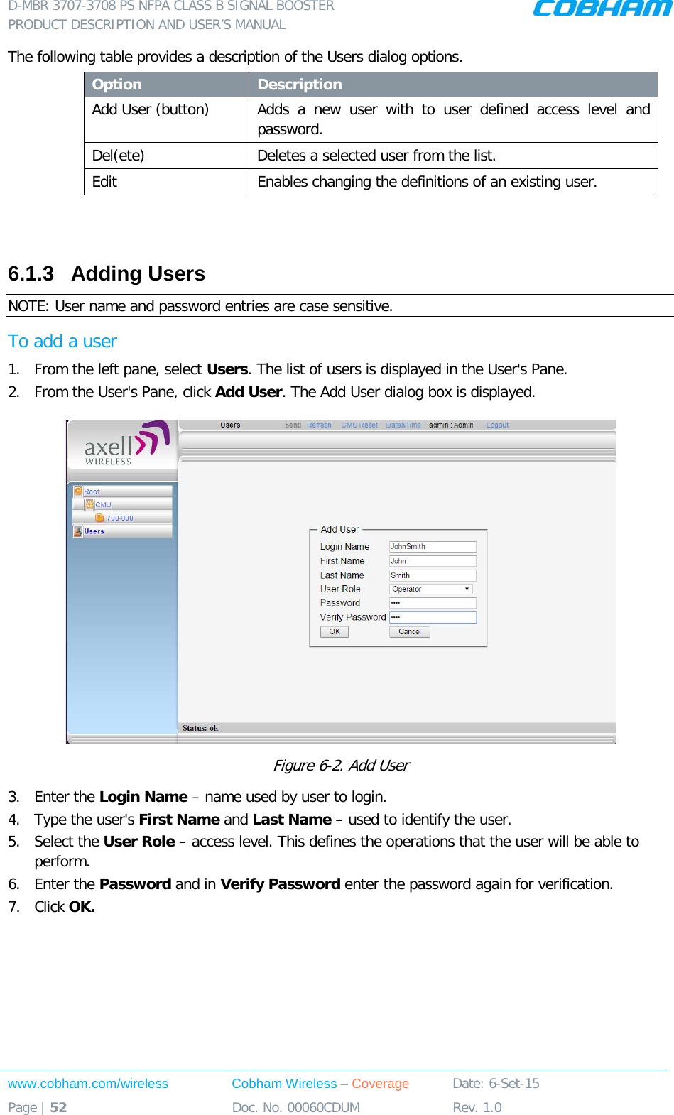D-MBR 3707-3708 PS NFPA CLASS B SIGNAL BOOSTER PRODUCT DESCRIPTION AND USER&rsquo;S MANUAL www.cobham.com/wireless Cobham Wireless &ndash; Coverage Date: 6-Set-15 Page | 52 Doc. No. 00060CDUM Rev. 1.0  The following table provides a description of the Users dialog options. Option Description Add User (button) Adds a new user with to user defined access level and password.  Del(ete) Deletes a selected user from the list. Edit   Enables changing the definitions of an existing user.   6.1.3  Adding Users  NOTE: User name and password entries are case sensitive. To add a user 1.  From the left pane, select Users. The list of users is displayed in the User's Pane. 2.  From the User's Pane, click Add User. The Add User dialog box is displayed.  Figure  6-2. Add User 3.  Enter the Login Name &ndash; name used by user to login. 4.  Type the user's First Name and Last Name &ndash; used to identify the user.  5.  Select the User Role &ndash; access level. This defines the operations that the user will be able to perform.  6.  Enter the Password and in Verify Password enter the password again for verification. 7.  Click OK.  