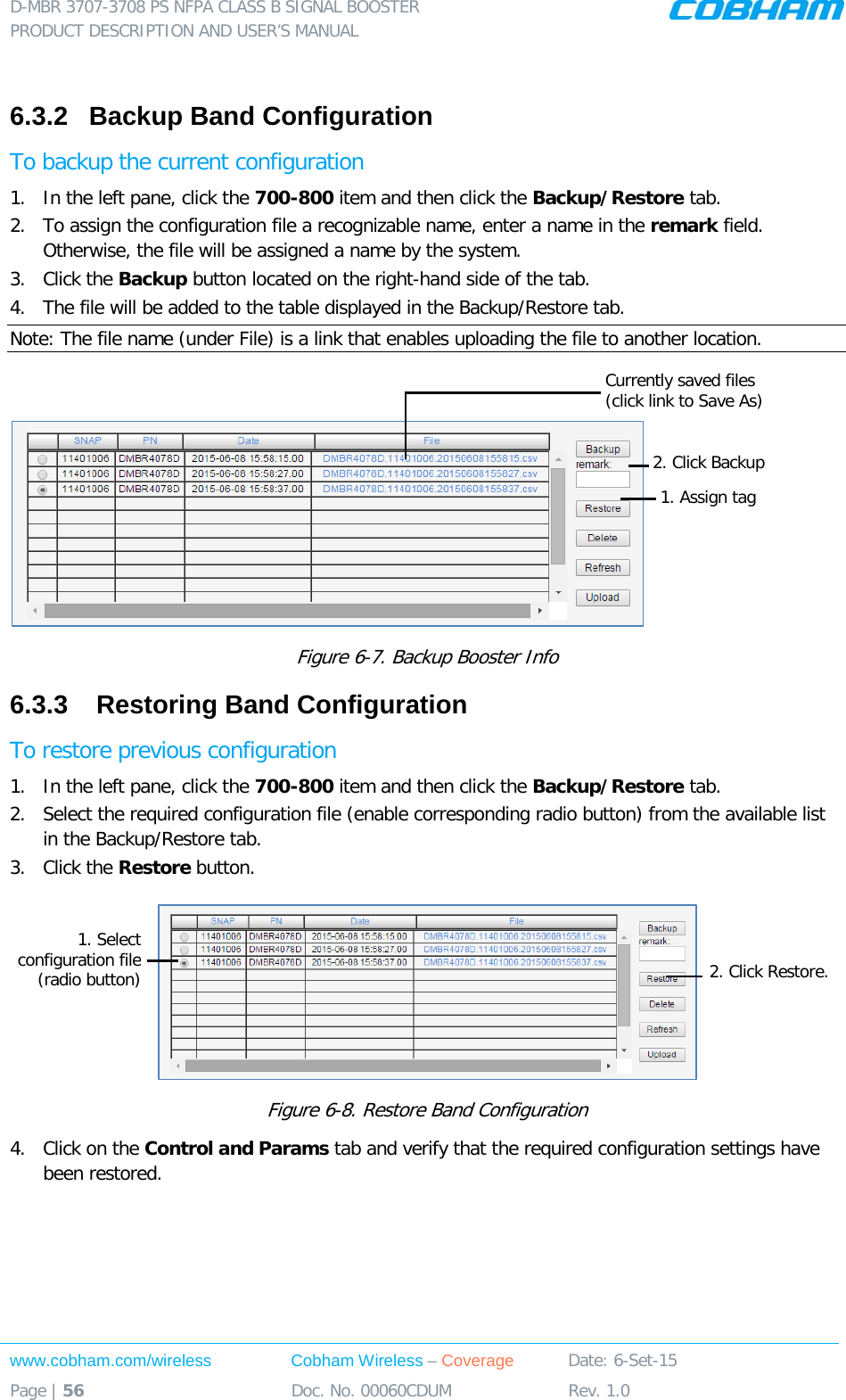 D-MBR 3707-3708 PS NFPA CLASS B SIGNAL BOOSTER PRODUCT DESCRIPTION AND USER&rsquo;S MANUAL www.cobham.com/wireless Cobham Wireless &ndash; Coverage Date: 6-Set-15 Page | 56 Doc. No. 00060CDUM Rev. 1.0   6.3.2  Backup Band Configuration To backup the current configuration 1.  In the left pane, click the 700-800 item and then click the Backup/Restore tab.  2.  To assign the configuration file a recognizable name, enter a name in the remark field. Otherwise, the file will be assigned a name by the system. 3.  Click the Backup button located on the right-hand side of the tab.  4.  The file will be added to the table displayed in the Backup/Restore tab. Note: The file name (under File) is a link that enables uploading the file to another location.   Figure  6-7. Backup Booster Info 6.3.3   Restoring Band Configuration To restore previous configuration 1.  In the left pane, click the 700-800 item and then click the Backup/Restore tab.  2.  Select the required configuration file (enable corresponding radio button) from the available list in the Backup/Restore tab. 3.  Click the Restore button.  Figure  6-8. Restore Band Configuration 4.  Click on the Control and Params tab and verify that the required configuration settings have been restored.    1. Select configuration file (radio button) 2. Click Restore. 1. Assign tag 2. Click Backup Currently saved files (click link to Save As)  