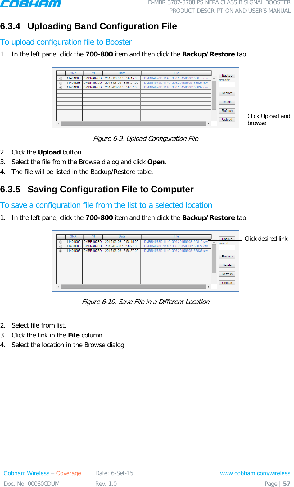 D-MBR 3707-3708 PS NFPA CLASS B SIGNAL BOOSTER PRODUCT DESCRIPTION AND USER&rsquo;S MANUAL Cobham Wireless &ndash; Coverage Date: 6-Set-15 www.cobham.com/wireless Doc. No. 00060CDUM  Rev. 1.0  Page | 57  6.3.4  Uploading Band Configuration File To upload configuration file to Booster 1.  In the left pane, click the 700-800 item and then click the Backup/Restore tab.   Figure  6-9. Upload Configuration File 2.  Click the Upload button. 3.  Select the file from the Browse dialog and click Open. 4.  The file will be listed in the Backup/Restore table. 6.3.5  Saving Configuration File to Computer To save a configuration file from the list to a selected location 1.  In the left pane, click the 700-800 item and then click the Backup/Restore tab.   Figure  6-10. Save File in a Different Location  2.  Select file from list.  3.  Click the link in the File column. 4.  Select the location in the Browse dialog  Click Upload and browse Click desired link 