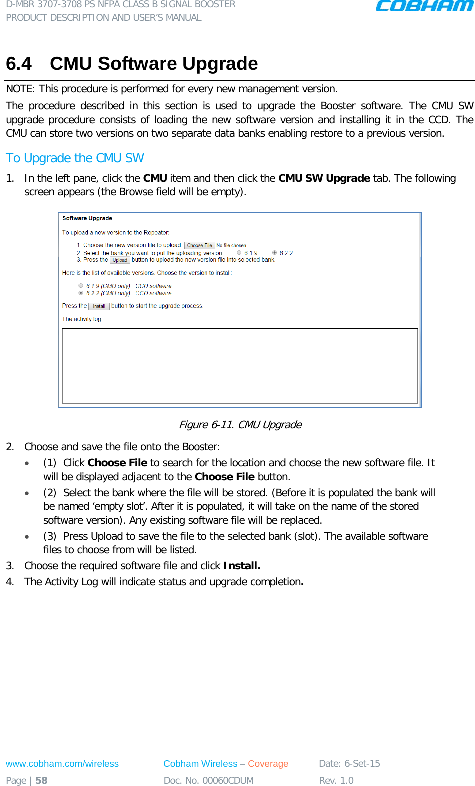 D-MBR 3707-3708 PS NFPA CLASS B SIGNAL BOOSTER PRODUCT DESCRIPTION AND USER&rsquo;S MANUAL www.cobham.com/wireless Cobham Wireless &ndash; Coverage Date: 6-Set-15 Page | 58 Doc. No. 00060CDUM Rev. 1.0  6.4  CMU Software Upgrade NOTE: This procedure is performed for every new management version. The procedure described in this section is used to upgrade the Booster  software. The CMU  SW upgrade procedure consists of loading the new software version and installing it in the CCD. The CMU can store two versions on two separate data banks enabling restore to a previous version.  To Upgrade the CMU SW 1.  In the left pane, click the CMU item and then click the CMU SW Upgrade tab. The following screen appears (the Browse field will be empty).  Figure  6-11. CMU Upgrade 2.  Choose and save the file onto the Booster: &bull; (1)  Click Choose File to search for the location and choose the new software file. It will be displayed adjacent to the Choose File button. &bull; (2)  Select the bank where the file will be stored. (Before it is populated the bank will be named &lsquo;empty slot&rsquo;. After it is populated, it will take on the name of the stored software version). Any existing software file will be replaced. &bull; (3)  Press Upload to save the file to the selected bank (slot). The available software files to choose from will be listed. 3.  Choose the required software file and click Install.  4.  The Activity Log will indicate status and upgrade completion.   