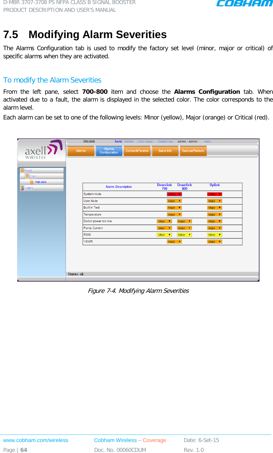D-MBR 3707-3708 PS NFPA CLASS B SIGNAL BOOSTER PRODUCT DESCRIPTION AND USER&rsquo;S MANUAL www.cobham.com/wireless Cobham Wireless &ndash; Coverage Date: 6-Set-15 Page | 64 Doc. No. 00060CDUM Rev. 1.0  7.5  Modifying Alarm Severities The Alarms Configuration tab is used to modify the factory set level (minor, major or critical) of specific alarms when they are activated.   To modify the Alarm Severities From the left pane, select 700-800  item and choose the Alarms Configuration tab.  When activated due to a fault, the alarm is displayed in the selected color. The color corresponds to the alarm level.  Each alarm can be set to one of the following levels: Minor (yellow), Major (orange) or Critical (red).    Figure  7-4. Modifying Alarm Severities  