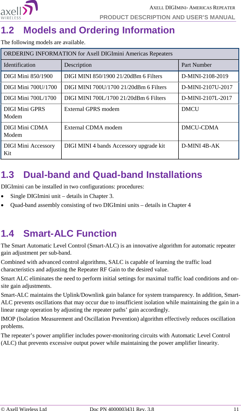  AXELL DIGIMINI- AMERICAS REPEATER PRODUCT DESCRIPTION AND USER&rsquo;S MANUAL &copy; Axell Wireless Ltd Doc PN 4000003431 Rev. 3.8 11  1.2  Models and Ordering Information The following models are available. ORDERING INFORMATION for Axell DIGImini Americas Repeaters Identification Description  Part Number DIGI Mini 850/1900  DIGI MINI 850/1900 21/20dBm 6 Filters   D-MINI-2108-2019 DIGI Mini 700U/1700  DIGI MINI 700U/1700 21/20dBm 6 Filters  D-MINI-2107U-2017 DIGI Mini 700L/1700  DIGI MINI 700L/1700 21/20dBm 6 Filters  D-MINI-2107L-2017 DIGI Mini GPRS Modem  External GPRS modem  DMCU DIGI Mini CDMA Modem  External CDMA modem  DMCU-CDMA DIGI Mini Accessory Kit DIGI MINI 4 bands Accessory upgrade kit  D-MINI 4B-AK 1.3  Dual-band and Quad-band Installations DIGImini can be installed in two configurations: procedures: &bull; Single DIGImini unit &ndash; details in Chapter  3. &bull; Quad-band assembly consisting of two DIGImini units &ndash; details in Chapter  4  1.4  Smart-ALC Function The Smart Automatic Level Control (Smart-ALC) is an innovative algorithm for automatic repeater gain adjustment per sub-band.  Combined with advanced control algorithms, SALC is capable of learning the traffic load characteristics and adjusting the Repeater RF Gain to the desired value.  Smart ALC eliminates the need to perform initial settings for maximal traffic load conditions and on-site gain adjustments. Smart-ALC maintains the Uplink/Downlink gain balance for system transparency. In addition, Smart-ALC prevents oscillations that may occur due to insufficient isolation while maintaining the gain in a linear range operation by adjusting the repeater paths&rsquo; gain accordingly.  IMOP (Isolation Measurement and Oscillation Prevention) algorithm effectively reduces oscillation problems. The repeater&rsquo;s power amplifier includes power-monitoring circuits with Automatic Level Control (ALC) that prevents excessive output power while maintaining the power amplifier linearity.   