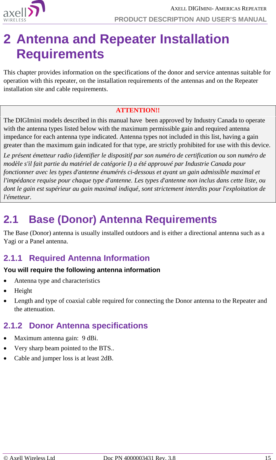 AXELL DIGIMINI- AMERICAS REPEATER PRODUCT DESCRIPTION AND USER&rsquo;S MANUAL &copy; Axell Wireless Ltd Doc PN 4000003431 Rev. 3.8 15  2 Antenna and Repeater Installation Requirements This chapter provides information on the specifications of the donor and service antennas suitable for operation with this repeater, on the installation requirements of the antennas and on the Repeater installation site and cable requirements.  ATTENTION!! The DIGImini models described in this manual have  been approved by Industry Canada to operate with the antenna types listed below with the maximum permissible gain and required antenna impedance for each antenna type indicated. Antenna types not included in this list, having a gain greater than the maximum gain indicated for that type, are strictly prohibited for use with this device. Le pr&eacute;sent &eacute;metteur radio (identifier le dispositif par son num&eacute;ro de certification ou son num&eacute;ro de mod&egrave;le s'il fait partie du mat&eacute;riel de cat&eacute;gorie I) a &eacute;t&eacute; approuv&eacute; par Industrie Canada pour fonctionner avec les types d'antenne &eacute;num&eacute;r&eacute;s ci-dessous et ayant un gain admissible maximal et l'imp&eacute;dance requise pour chaque type d'antenne. Les types d'antenne non inclus dans cette liste, ou dont le gain est sup&eacute;rieur au gain maximal indiqu&eacute;, sont strictement interdits pour l'exploitation de l'&eacute;metteur. 2.1  Base (Donor) Antenna Requirements The Base (Donor) antenna is usually installed outdoors and is either a directional antenna such as a Yagi or a Panel antenna. 2.1.1  Required Antenna Information You will require the following antenna information &bull; Antenna type and characteristics &bull; Height &bull; Length and type of coaxial cable required for connecting the Donor antenna to the Repeater and the attenuation. 2.1.2  Donor Antenna specifications &bull; Maximum antenna gain:  9 dBi.   &bull; Very sharp beam pointed to the BTS.. &bull; Cable and jumper loss is at least 2dB.   