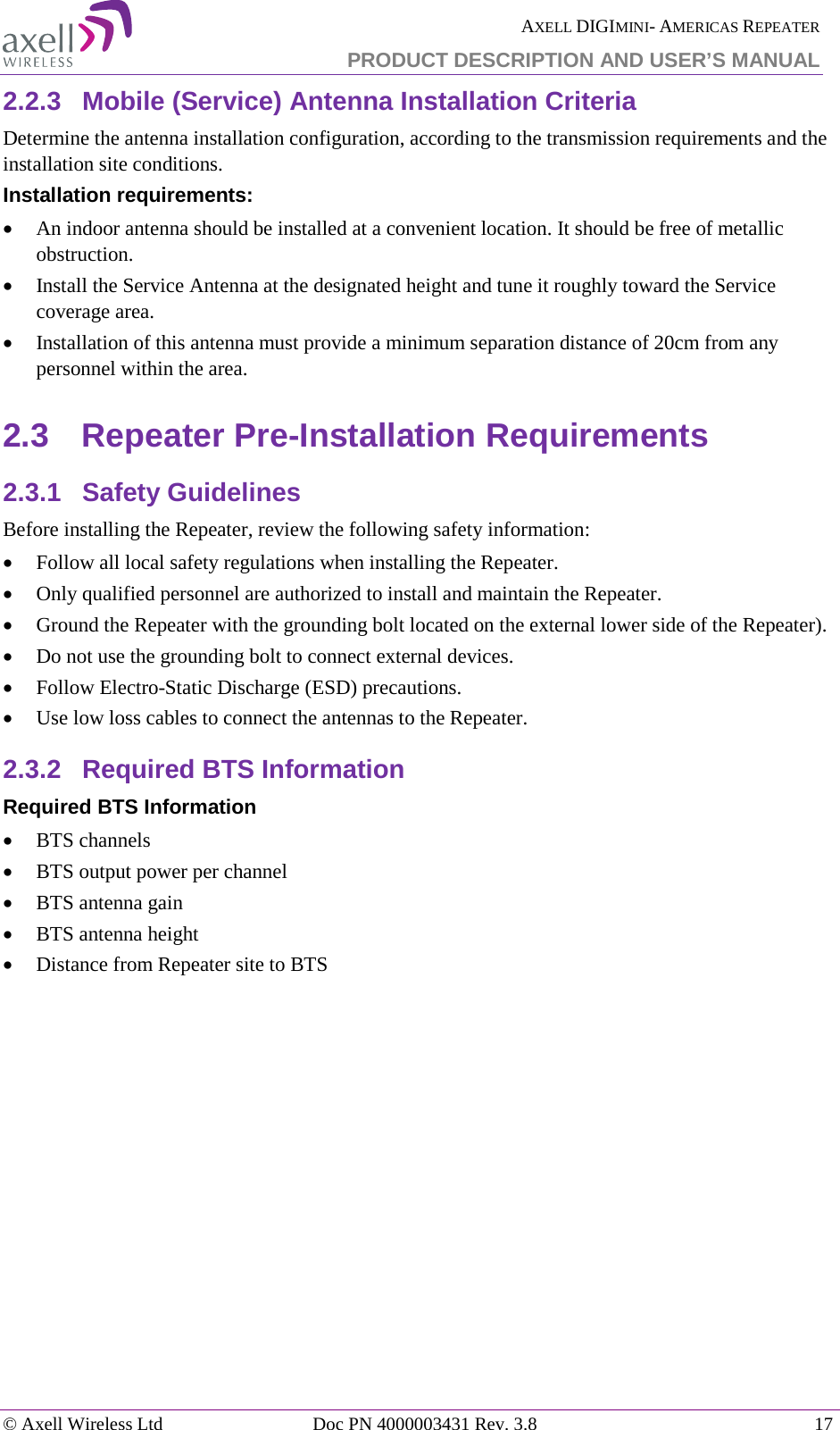  AXELL DIGIMINI- AMERICAS REPEATER PRODUCT DESCRIPTION AND USER&rsquo;S MANUAL &copy; Axell Wireless Ltd Doc PN 4000003431 Rev. 3.8 17  2.2.3  Mobile (Service) Antenna Installation Criteria Determine the antenna installation configuration, according to the transmission requirements and the installation site conditions. Installation requirements: &bull; An indoor antenna should be installed at a convenient location. It should be free of metallic obstruction. &bull; Install the Service Antenna at the designated height and tune it roughly toward the Service coverage area. &bull; Installation of this antenna must provide a minimum separation distance of 20cm from any personnel within the area. 2.3  Repeater Pre-Installation Requirements 2.3.1  Safety Guidelines Before installing the Repeater, review the following safety information:  &bull; Follow all local safety regulations when installing the Repeater. &bull; Only qualified personnel are authorized to install and maintain the Repeater. &bull; Ground the Repeater with the grounding bolt located on the external lower side of the Repeater). &bull; Do not use the grounding bolt to connect external devices. &bull; Follow Electro-Static Discharge (ESD) precautions. &bull; Use low loss cables to connect the antennas to the Repeater. 2.3.2  Required BTS Information Required BTS Information &bull; BTS channels &bull; BTS output power per channel &bull; BTS antenna gain &bull; BTS antenna height  &bull; Distance from Repeater site to BTS   