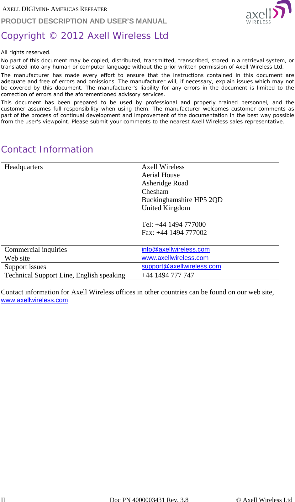  AXELL DIGIMINI- AMERICAS REPEATER PRODUCT DESCRIPTION AND USER&rsquo;S MANUAL II Doc PN 4000003431 Rev. 3.8 &copy; Axell Wireless Ltd   Copyright &copy; 2012 Axell Wireless Ltd All rights reserved. No part of this document may be copied, distributed, transmitted, transcribed, stored in a retrieval system, or translated into any human or computer language without the prior written permission of Axell Wireless Ltd. The manufacturer has made every effort to ensure that the instructions contained in this document are adequate and free of errors and omissions. The manufacturer will, if necessary, explain issues which may not be covered by this document. The manufacturer's liability for any errors in the document is limited to the correction of errors and the aforementioned advisory services. This document has been prepared to be used by professional and properly trained personnel, and the customer assumes full responsibility when using them. The manufacturer welcomes customer comments as part of the process of continual development and improvement of the documentation in the best way possible from the user's viewpoint. Please submit your comments to the nearest Axell Wireless sales representative.  Contact Information Headquarters Axell Wireless Aerial House  Asheridge Road  Chesham  Buckinghamshire HP5 2QD  United Kingdom   Tel: +44 1494 777000  Fax: +44 1494 777002   Commercial inquiries info@axellwireless.com Web site www.axellwireless.com Support issues support@axellwireless.com Technical Support Line, English speaking +44 1494 777 747  Contact information for Axell Wireless offices in other countries can be found on our web site, www.axellwireless.com    