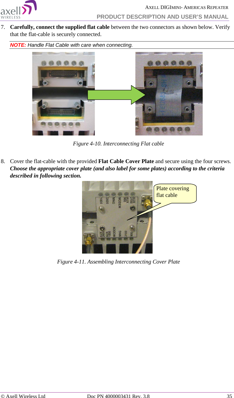  AXELL DIGIMINI- AMERICAS REPEATER PRODUCT DESCRIPTION AND USER&rsquo;S MANUAL &copy; Axell Wireless Ltd Doc PN 4000003431 Rev. 3.8 35  7.  Carefully, connect the supplied flat cable between the two connectors as shown below. Verify that the flat-cable is securely connected. NOTE: Handle Flat Cable with care when connecting.                               Figure  4-10. Interconnecting Flat cable  8.  Cover the flat-cable with the provided Flat Cable Cover Plate and secure using the four screws. Choose the appropriate cover plate (and also label for some plates) according to the criteria described in following section.  Figure  4-11. Assembling Interconnecting Cover Plate  Plate covering flat cable 