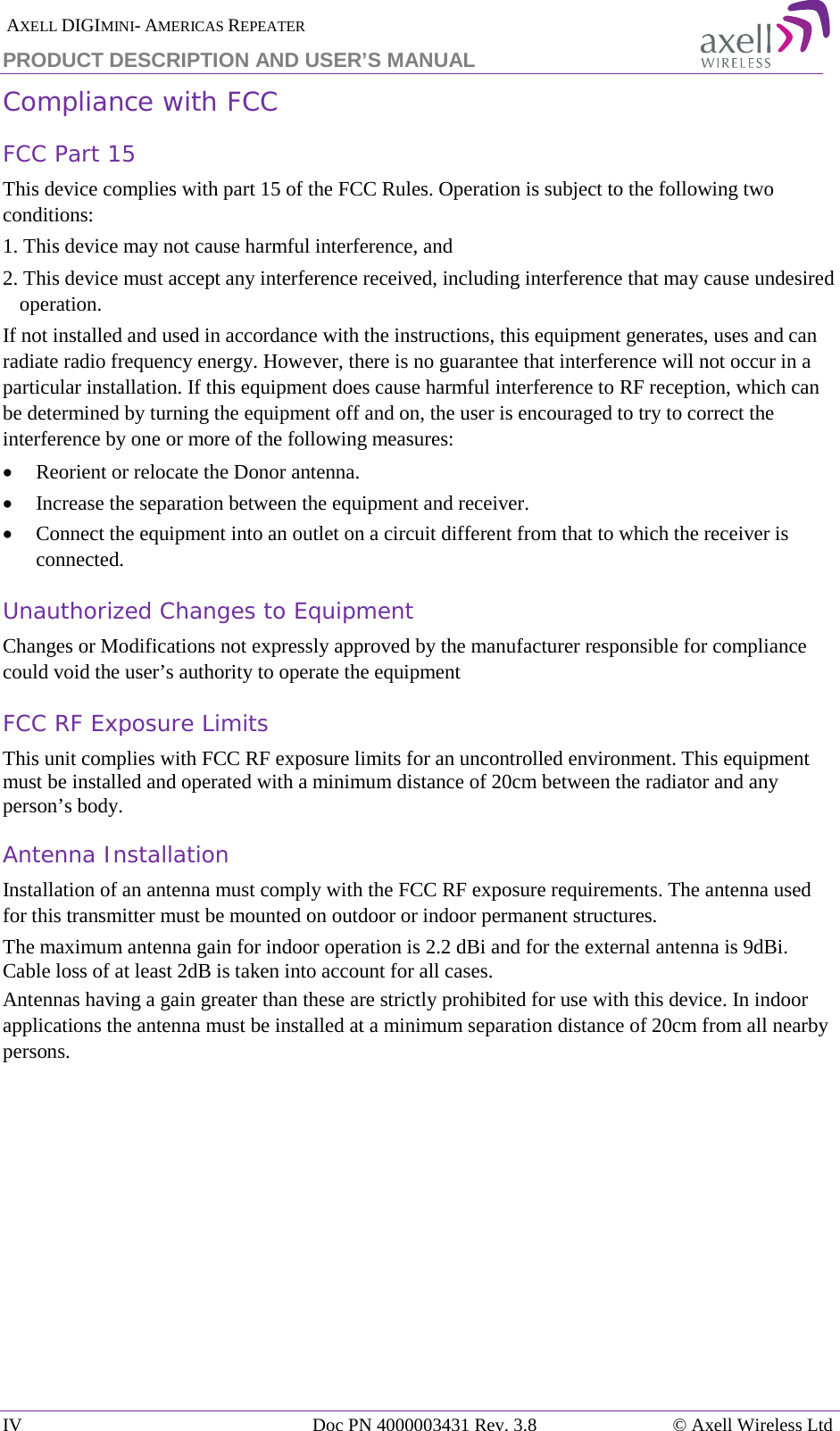  AXELL DIGIMINI- AMERICAS REPEATER PRODUCT DESCRIPTION AND USER&rsquo;S MANUAL IV Doc PN 4000003431 Rev. 3.8 &copy; Axell Wireless Ltd  Compliance with FCC FCC Part 15 This device complies with part 15 of the FCC Rules. Operation is subject to the following two conditions:  1. This device may not cause harmful interference, and   2. This device must accept any interference received, including interference that may cause undesired operation.  If not installed and used in accordance with the instructions, this equipment generates, uses and can radiate radio frequency energy. However, there is no guarantee that interference will not occur in a particular installation. If this equipment does cause harmful interference to RF reception, which can be determined by turning the equipment off and on, the user is encouraged to try to correct the interference by one or more of the following measures: &bull; Reorient or relocate the Donor antenna. &bull; Increase the separation between the equipment and receiver. &bull; Connect the equipment into an outlet on a circuit different from that to which the receiver is connected. Unauthorized Changes to Equipment Changes or Modifications not expressly approved by the manufacturer responsible for compliance could void the user&rsquo;s authority to operate the equipment FCC RF Exposure Limits This unit complies with FCC RF exposure limits for an uncontrolled environment. This equipment must be installed and operated with a minimum distance of 20cm between the radiator and any person&rsquo;s body.   Antenna Installation Installation of an antenna must comply with the FCC RF exposure requirements. The antenna used for this transmitter must be mounted on outdoor or indoor permanent structures. The maximum antenna gain for indoor operation is 2.2 dBi and for the external antenna is 9dBi. Cable loss of at least 2dB is taken into account for all cases. Antennas having a gain greater than these are strictly prohibited for use with this device. In indoor applications the antenna must be installed at a minimum separation distance of 20cm from all nearby persons.   