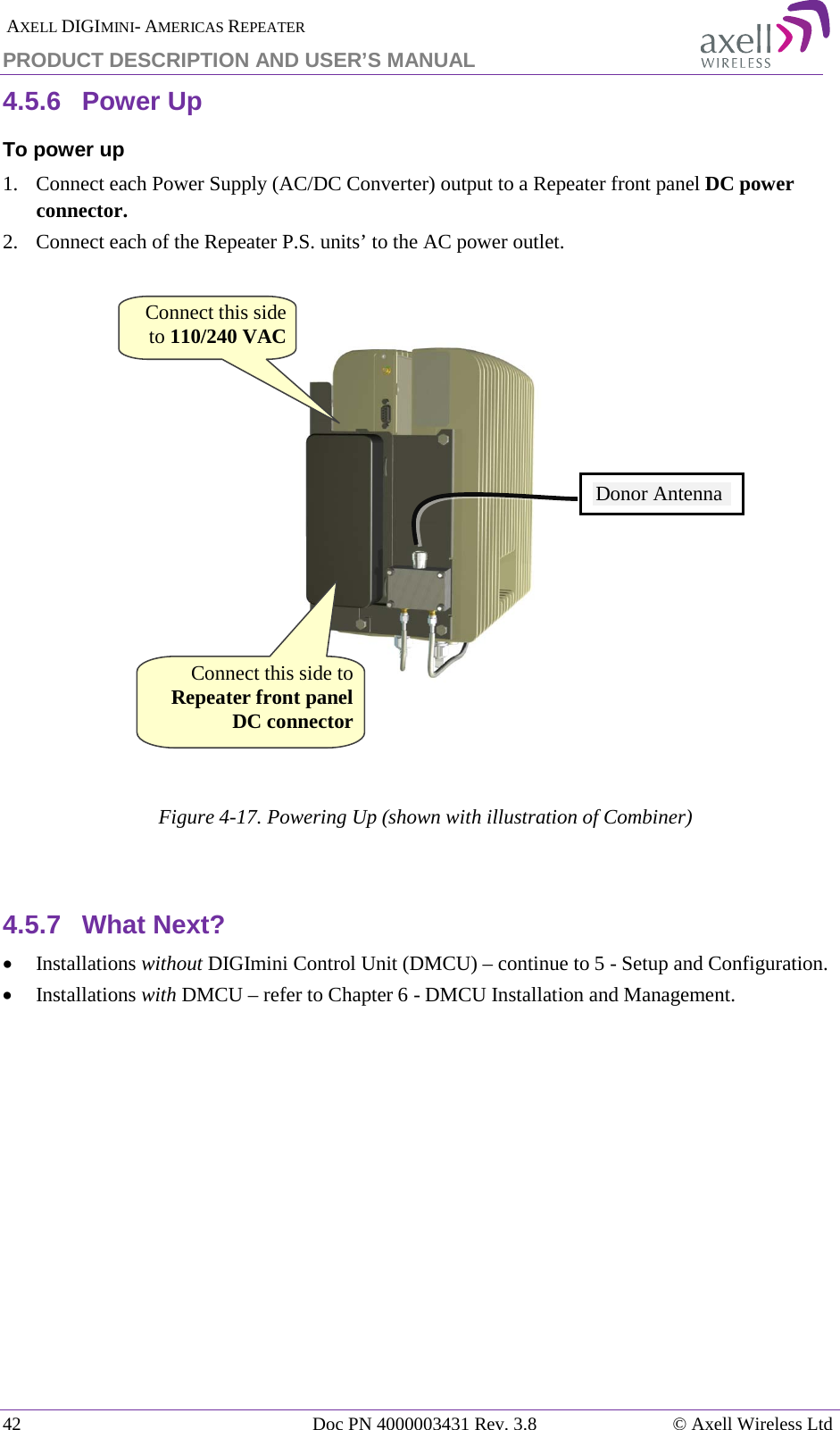  AXELL DIGIMINI- AMERICAS REPEATER PRODUCT DESCRIPTION AND USER&rsquo;S MANUAL 42   Doc PN 4000003431 Rev. 3.8 &copy; Axell Wireless Ltd 4.5.6  Power Up To power up 1.  Connect each Power Supply (AC/DC Converter) output to a Repeater front panel DC power connector. 2.  Connect each of the Repeater P.S. units&rsquo; to the AC power outlet.        Figure  4-17. Powering Up (shown with illustration of Combiner)   4.5.7  What Next? &bull; Installations without DIGImini Control Unit (DMCU) &ndash; continue to  5 - Setup and Configuration. &bull; Installations with DMCU &ndash; refer to Chapter  6 - DMCU Installation and Management.  Connect this side to 110/240 VAC Donor Antenna Connect this side to Repeater front panel DC connector 