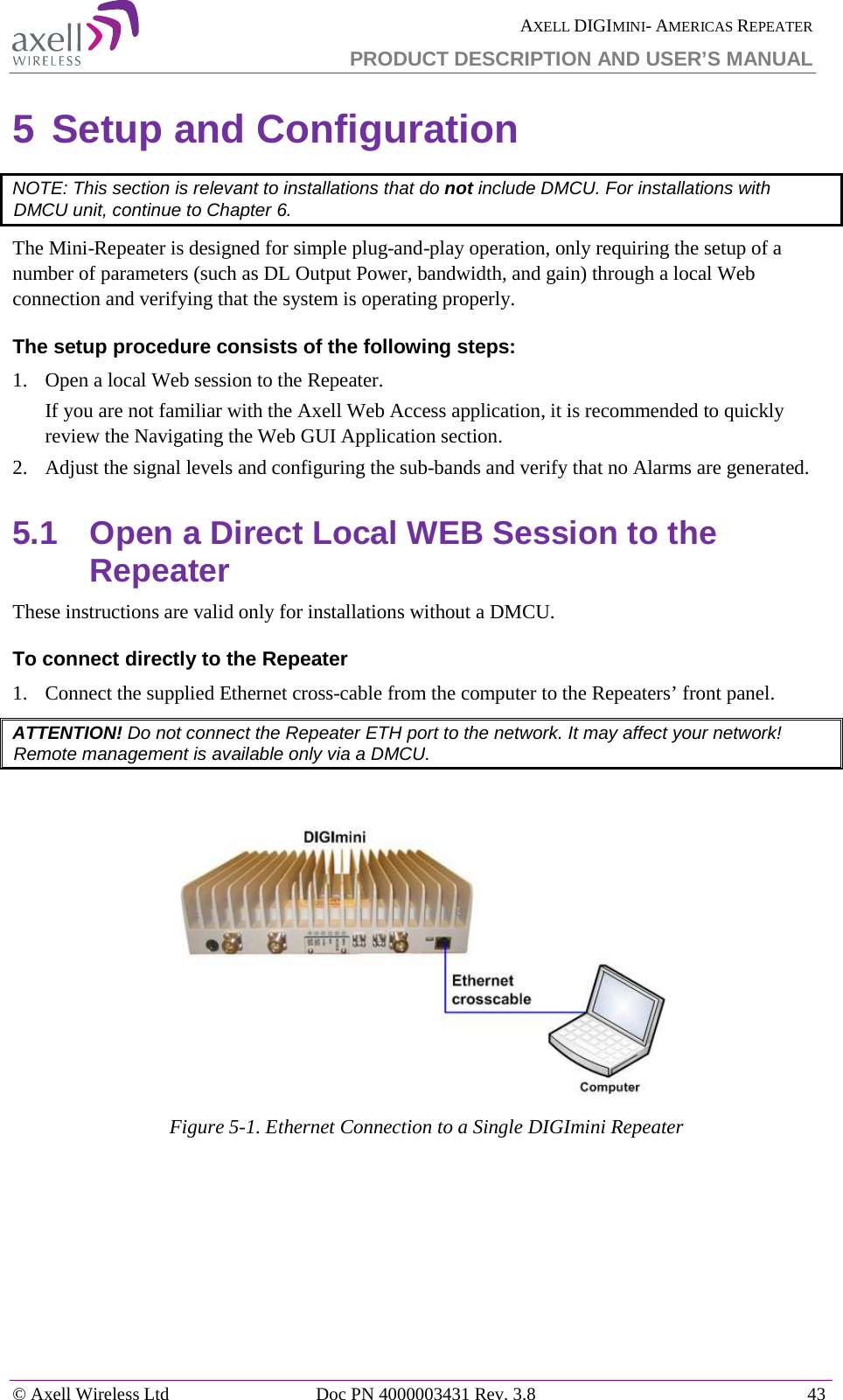  AXELL DIGIMINI- AMERICAS REPEATER PRODUCT DESCRIPTION AND USER&rsquo;S MANUAL &copy; Axell Wireless Ltd Doc PN 4000003431 Rev. 3.8 43  5 Setup and Configuration  NOTE: This section is relevant to installations that do not include DMCU. For installations with DMCU unit, continue to Chapter  6. The Mini-Repeater is designed for simple plug-and-play operation, only requiring the setup of a number of parameters (such as DL Output Power, bandwidth, and gain) through a local Web connection and verifying that the system is operating properly.  The setup procedure consists of the following steps: 1.  Open a local Web session to the Repeater.  If you are not familiar with the Axell Web Access application, it is recommended to quickly review the Navigating the Web GUI Application section. 2.  Adjust the signal levels and configuring the sub-bands and verify that no Alarms are generated. 5.1  Open a Direct Local WEB Session to the Repeater These instructions are valid only for installations without a DMCU.  To connect directly to the Repeater   1.  Connect the supplied Ethernet cross-cable from the computer to the Repeaters&rsquo; front panel. ATTENTION! Do not connect the Repeater ETH port to the network. It may affect your network! Remote management is available only via a DMCU.    Figure  5-1. Ethernet Connection to a Single DIGImini Repeater    