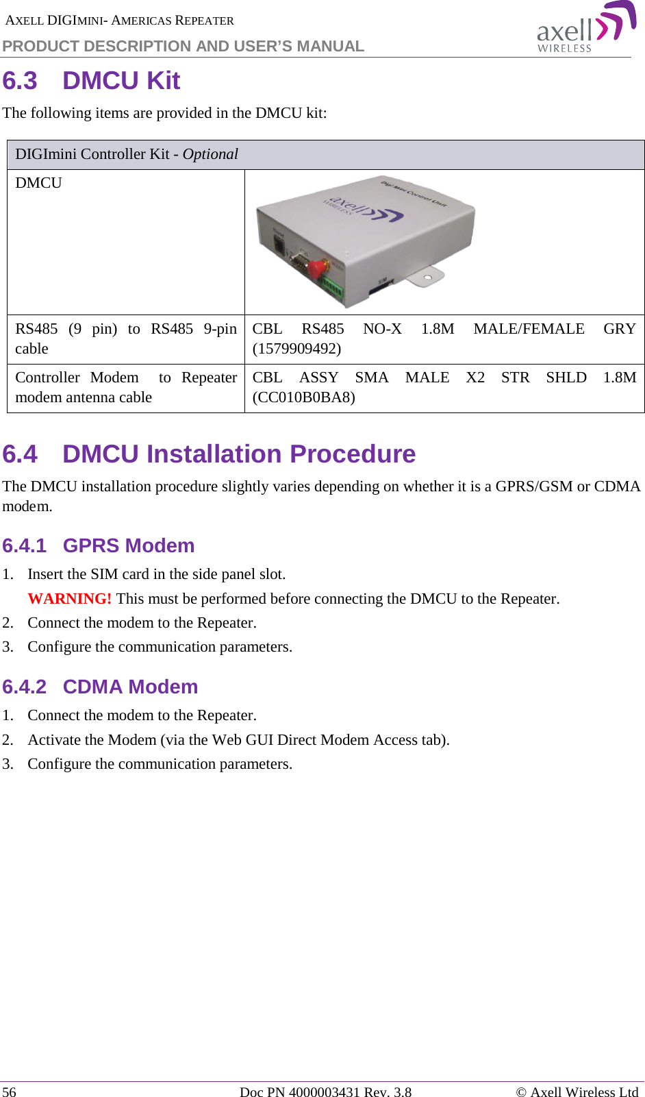 AXELL DIGIMINI- AMERICAS REPEATER PRODUCT DESCRIPTION AND USER&rsquo;S MANUAL 56   Doc PN 4000003431 Rev. 3.8 &copy; Axell Wireless Ltd 6.3  DMCU Kit The following items are provided in the DMCU kit:  DIGImini Controller Kit - Optional DMCU   RS485  (9 pin) to RS485  9-pin cable CBL  RS485  NO-X 1.8M MALE/FEMALE GRY (1579909492) Controller Modem  to Repeater modem antenna cable CBL ASSY SMA MALE X2 STR SHLD 1.8M (CC010B0BA8) 6.4  DMCU Installation Procedure The DMCU installation procedure slightly varies depending on whether it is a GPRS/GSM or CDMA modem. 6.4.1  GPRS Modem 1.  Insert the SIM card in the side panel slot. WARNING! This must be performed before connecting the DMCU to the Repeater. 2.  Connect the modem to the Repeater. 3.  Configure the communication parameters. 6.4.2  CDMA Modem 1.  Connect the modem to the Repeater. 2.  Activate the Modem (via the Web GUI Direct Modem Access tab).  3.  Configure the communication parameters.    