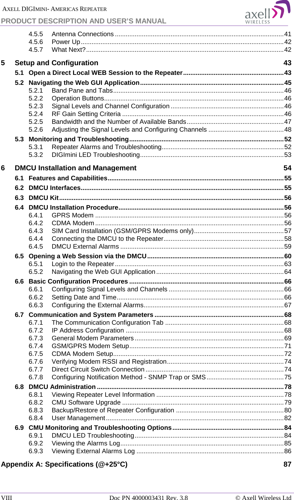  AXELL DIGIMINI- AMERICAS REPEATER PRODUCT DESCRIPTION AND USER&rsquo;S MANUAL VIII   Doc PN 4000003431 Rev. 3.8 &copy; Axell Wireless Ltd 4.5.5 Antenna Connections .............................................................................................. 41 4.5.6 Power Up ................................................................................................................. 42 4.5.7 What Next? .............................................................................................................. 42 5 Setup and Configuration 43 5.1 Open a Direct Local WEB Session to the Repeater ........................................................ 43 5.2 Navigating the Web GUI Application ................................................................................ 45 5.2.1 Band Pane and Tabs ............................................................................................... 46 5.2.2 Operation Buttons.................................................................................................... 46 5.2.3 Signal Levels and Channel Configuration ............................................................... 46 5.2.4 RF Gain Setting Criteria .......................................................................................... 46 5.2.5 Bandwidth and the Number of Available Bands ...................................................... 47 5.2.6 Adjusting the Signal Levels and Configuring Channels .......................................... 48 5.3 Monitoring and Troubleshooting ...................................................................................... 52 5.3.1 Repeater Alarms and Troubleshooting.................................................................... 52 5.3.2 DIGImini LED Troubleshooting ................................................................................ 53 6 DMCU Installation and Management 54 6.1 Features and Capabilities .................................................................................................. 55 6.2 DMCU Interfaces ................................................................................................................. 55 6.3 DMCU Kit ............................................................................................................................. 56 6.4 DMCU Installation Procedure ............................................................................................ 56 6.4.1 GPRS Modem ......................................................................................................... 56 6.4.2 CDMA Modem ......................................................................................................... 56 6.4.3 SIM Card Installation (GSM/GPRS Modems only) .................................................. 57 6.4.4 Connecting the DMCU to the Repeater................................................................... 58 6.4.5 DMCU External Alarms ........................................................................................... 59 6.5 Opening a Web Session via the DMCU ............................................................................ 60 6.5.1 Login to the Repeater .............................................................................................. 63 6.5.2 Navigating the Web GUI Application ....................................................................... 64 6.6 Basic Configuration Procedures ...................................................................................... 66 6.6.1 Configuring Signal Levels and Channels ................................................................ 66 6.6.2 Setting Date and Time ............................................................................................. 66 6.6.3 Configuring the External Alarms .............................................................................. 67 6.7 Communication and System Parameters ........................................................................ 68 6.7.1 The Communication Configuration Tab .................................................................. 68 6.7.2 IP Address Configuration ........................................................................................ 68 6.7.3 General Modem Parameters ................................................................................... 69 6.7.4 GSM/GPRS Modem Setup ...................................................................................... 71 6.7.5 CDMA Modem Setup............................................................................................... 72 6.7.6 Verifying Modem RSSI and Registration ................................................................. 74 6.7.7 Direct Circuit Switch Connection ............................................................................. 74 6.7.8 Configuring Notification Method - SNMP Trap or SMS ........................................... 75 6.8 DMCU Administration ........................................................................................................ 78 6.8.1 Viewing Repeater Level Information ....................................................................... 78 6.8.2 CMU Software Upgrade .......................................................................................... 79 6.8.3 Backup/Restore of Repeater Configuration ............................................................ 80 6.8.4 User Management ................................................................................................... 82 6.9 CMU Monitoring and Troubleshooting Options .............................................................. 84 6.9.1 DMCU LED Troubleshooting ................................................................................... 84 6.9.2 Viewing the Alarms Log ........................................................................................... 85 6.9.3 Viewing External Alarms Log .................................................................................. 86 Appendix A: Specifications (@+25&deg;C) 87    