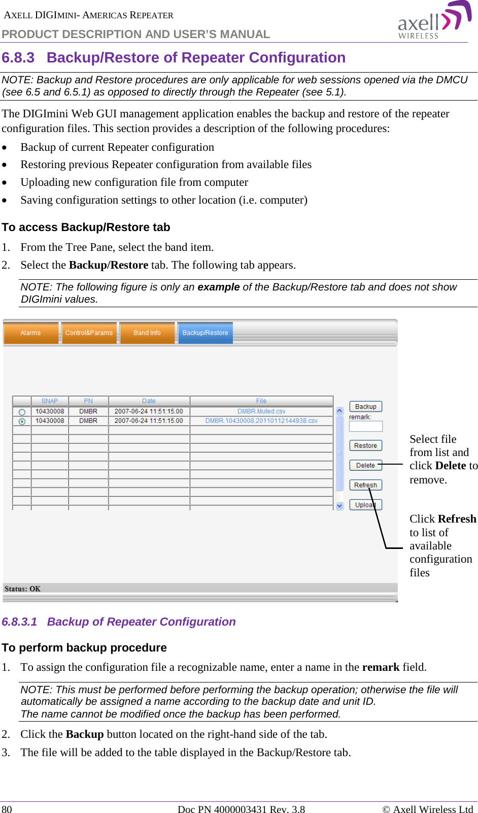  AXELL DIGIMINI- AMERICAS REPEATER PRODUCT DESCRIPTION AND USER&rsquo;S MANUAL 80   Doc PN 4000003431 Rev. 3.8 &copy; Axell Wireless Ltd 6.8.3  Backup/Restore of Repeater Configuration  NOTE: Backup and Restore procedures are only applicable for web sessions opened via the DMCU (see  6.5 and  6.5.1) as opposed to directly through the Repeater (see  5.1). The DIGImini Web GUI management application enables the backup and restore of the repeater configuration files. This section provides a description of the following procedures: &bull; Backup of current Repeater configuration &bull; Restoring previous Repeater configuration from available files &bull; Uploading new configuration file from computer &bull; Saving configuration settings to other location (i.e. computer) To access Backup/Restore tab 1.  From the Tree Pane, select the band item. 2.  Select the Backup/Restore tab. The following tab appears. NOTE: The following figure is only an example of the Backup/Restore tab and does not show DIGImini values.  6.8.3.1  Backup of Repeater Configuration To perform backup procedure 1.  To assign the configuration file a recognizable name, enter a name in the remark field. NOTE: This must be performed before performing the backup operation; otherwise the file will automatically be assigned a name according to the backup date and unit ID. The name cannot be modified once the backup has been performed. 2.  Click the Backup button located on the right-hand side of the tab.  3.  The file will be added to the table displayed in the Backup/Restore tab. Select file from list and click Delete to remove. Click Refresh to list of available configuration files 