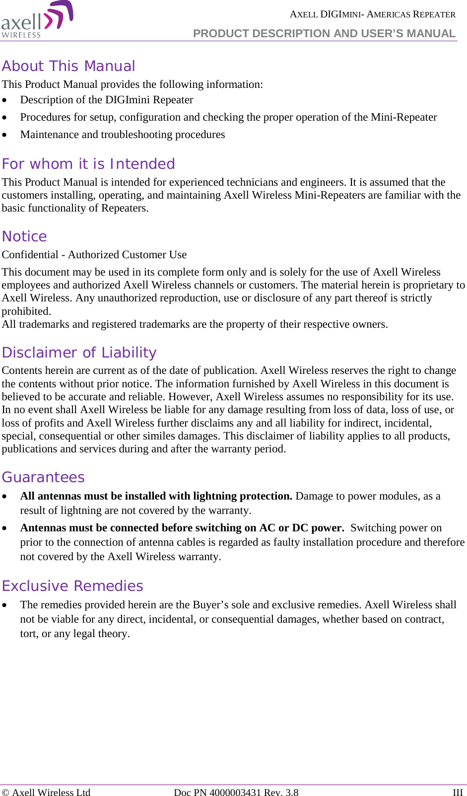  AXELL DIGIMINI- AMERICAS REPEATER PRODUCT DESCRIPTION AND USER&rsquo;S MANUAL &copy; Axell Wireless Ltd Doc PN 4000003431 Rev. 3.8 III  About This Manual This Product Manual provides the following information: &bull; Description of the DIGImini Repeater  &bull; Procedures for setup, configuration and checking the proper operation of the Mini-Repeater  &bull; Maintenance and troubleshooting procedures  For whom it is Intended This Product Manual is intended for experienced technicians and engineers. It is assumed that the customers installing, operating, and maintaining Axell Wireless Mini-Repeaters are familiar with the basic functionality of Repeaters. Notice Confidential - Authorized Customer Use This document may be used in its complete form only and is solely for the use of Axell Wireless employees and authorized Axell Wireless channels or customers. The material herein is proprietary to Axell Wireless. Any unauthorized reproduction, use or disclosure of any part thereof is strictly prohibited. All trademarks and registered trademarks are the property of their respective owners. Disclaimer of Liability Contents herein are current as of the date of publication. Axell Wireless reserves the right to change the contents without prior notice. The information furnished by Axell Wireless in this document is believed to be accurate and reliable. However, Axell Wireless assumes no responsibility for its use. In no event shall Axell Wireless be liable for any damage resulting from loss of data, loss of use, or loss of profits and Axell Wireless further disclaims any and all liability for indirect, incidental, special, consequential or other similes damages. This disclaimer of liability applies to all products, publications and services during and after the warranty period. Guarantees &bull; All antennas must be installed with lightning protection. Damage to power modules, as a result of lightning are not covered by the warranty. &bull; Antennas must be connected before switching on AC or DC power.  Switching power on prior to the connection of antenna cables is regarded as faulty installation procedure and therefore not covered by the Axell Wireless warranty. Exclusive Remedies &bull; The remedies provided herein are the Buyer&rsquo;s sole and exclusive remedies. Axell Wireless shall not be viable for any direct, incidental, or consequential damages, whether based on contract, tort, or any legal theory.     