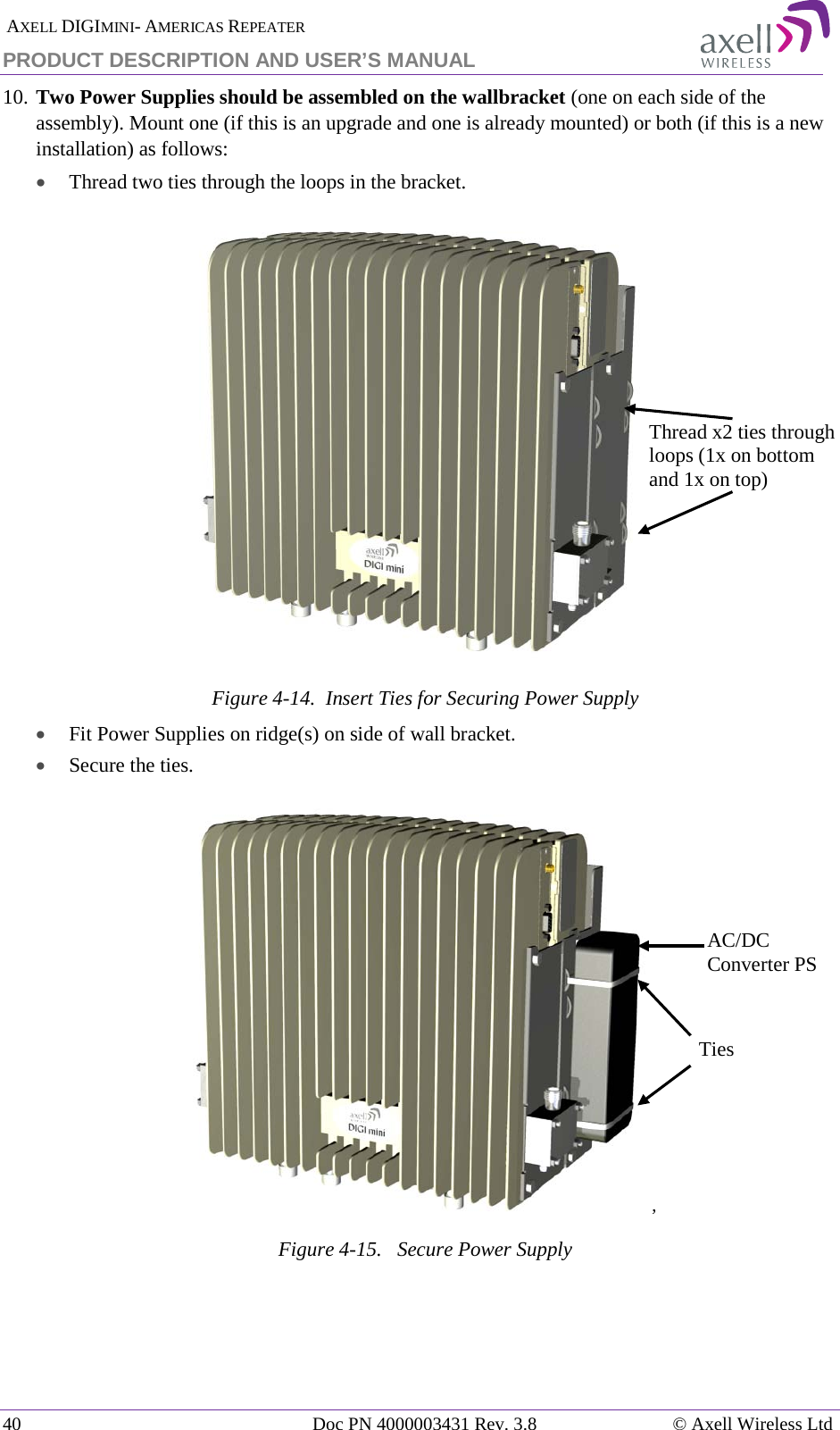  AXELL DIGIMINI- AMERICAS REPEATER PRODUCT DESCRIPTION AND USER&rsquo;S MANUAL 40   Doc PN 4000003431 Rev. 3.8 &copy; Axell Wireless Ltd 10. Two Power Supplies should be assembled on the wallbracket (one on each side of the assembly). Mount one (if this is an upgrade and one is already mounted) or both (if this is a new installation) as follows:  &bull; Thread two ties through the loops in the bracket.  Figure  4-14.  Insert Ties for Securing Power Supply &bull; Fit Power Supplies on ridge(s) on side of wall bracket. &bull; Secure the ties. ,  Figure  4-15.   Secure Power Supply  Thread x2 ties through loops (1x on bottom and 1x on top) Ties AC/DC Converter PS 