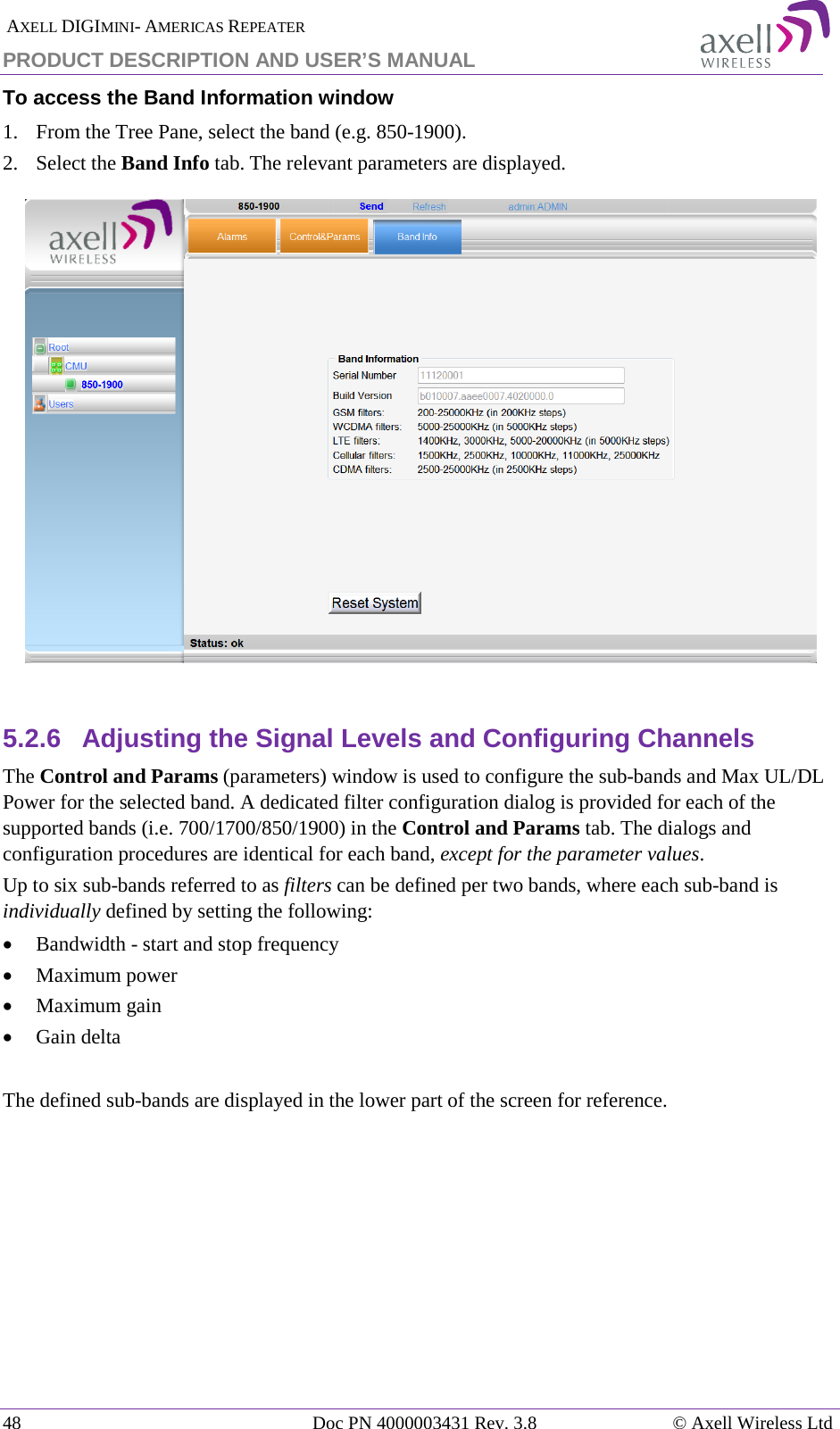  AXELL DIGIMINI- AMERICAS REPEATER PRODUCT DESCRIPTION AND USER&rsquo;S MANUAL 48   Doc PN 4000003431 Rev. 3.8 &copy; Axell Wireless Ltd To access the Band Information window 1.  From the Tree Pane, select the band (e.g. 850-1900). 2.  Select the Band Info tab. The relevant parameters are displayed.    5.2.6  Adjusting the Signal Levels and Configuring Channels The Control and Params (parameters) window is used to configure the sub-bands and Max UL/DL Power for the selected band. A dedicated filter configuration dialog is provided for each of the supported bands (i.e. 700/1700/850/1900) in the Control and Params tab. The dialogs and configuration procedures are identical for each band, except for the parameter values.  Up to six sub-bands referred to as filters can be defined per two bands, where each sub-band is individually defined by setting the following: &bull; Bandwidth - start and stop frequency &bull; Maximum power &bull; Maximum gain &bull; Gain delta  The defined sub-bands are displayed in the lower part of the screen for reference.    