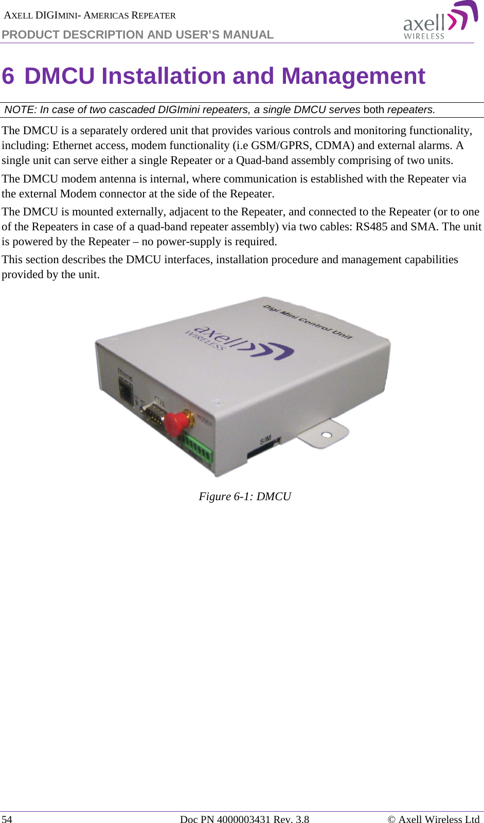  AXELL DIGIMINI- AMERICAS REPEATER PRODUCT DESCRIPTION AND USER&rsquo;S MANUAL 54   Doc PN 4000003431 Rev. 3.8 &copy; Axell Wireless Ltd 6 DMCU Installation and Management  NOTE: In case of two cascaded DIGImini repeaters, a single DMCU serves both repeaters. The DMCU is a separately ordered unit that provides various controls and monitoring functionality, including: Ethernet access, modem functionality (i.e GSM/GPRS, CDMA) and external alarms. A single unit can serve either a single Repeater or a Quad-band assembly comprising of two units. The DMCU modem antenna is internal, where communication is established with the Repeater via the external Modem connector at the side of the Repeater.  The DMCU is mounted externally, adjacent to the Repeater, and connected to the Repeater (or to one of the Repeaters in case of a quad-band repeater assembly) via two cables: RS485 and SMA. The unit is powered by the Repeater &ndash; no power-supply is required. This section describes the DMCU interfaces, installation procedure and management capabilities provided by the unit.  Figure  6-1: DMCU   
