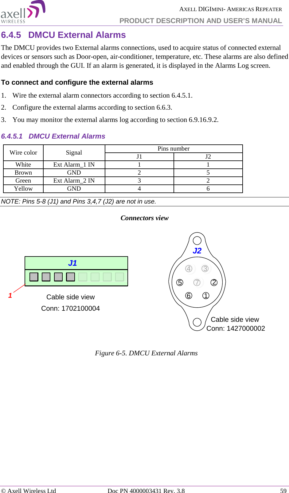 AXELL DIGIMINI- AMERICAS REPEATER PRODUCT DESCRIPTION AND USER&rsquo;S MANUAL &copy; Axell Wireless Ltd Doc PN 4000003431 Rev. 3.8 59  6.4.5  DMCU External Alarms The DMCU provides two External alarms connections, used to acquire status of connected external devices or sensors such as Door-open, air-conditioner, temperature, etc. These alarms are also defined and enabled through the GUI. If an alarm is generated, it is displayed in the Alarms Log screen. To connect and configure the external alarms 1.   Wire the external alarm connectors according to section  6.4.5.1. 2.  Configure the external alarms according to section  6.6.3. 3.  You may monitor the external alarms log according to section  6.9.1 6.9.2. 6.4.5.1  DMCU External Alarms Wire color Signal Pins number J1 J2 White Ext Alarm_1 IN 1 1 Brown GND 2 5 Green Ext Alarm_2 IN 3 2 Yellow GND 4 6 NOTE: Pins 5-8 (J1) and Pins 3,4,7 (J2) are not in use. Connectors view   Figure  6-5. DMCU External Alarms    Cable side view1Conn: 1702100004J1 1234567J2Cable side viewConn: 1427000002